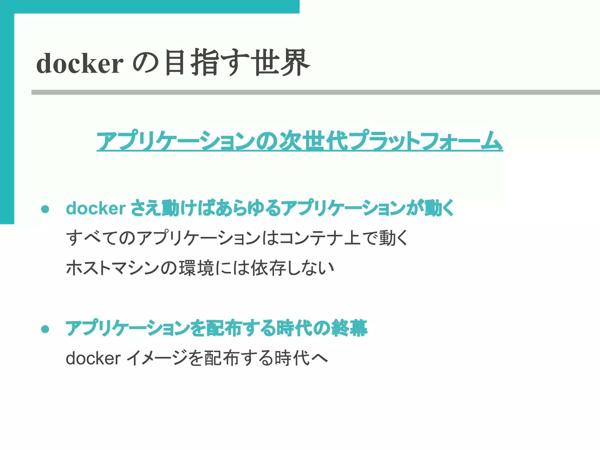 docker の目指す世界 
䜰䝥䝸䜿䞊䝅䝵䞁䛾ḟୡ௦䝥䝷䝑䝖䝣䜷䞊䝮 
● docker 䛥䛘ື䛡䜀䛒䜙䜖䜛䜰䝥䝸䜿䞊䝅䝵䞁䛜ື䛟 
䛩䜉䛶䛾䜰䝥䝸䜿䞊䝅䝵䞁䛿䝁䞁䝔䝘ୖ䛷ື䛟 
䝩䝇䝖䝬䝅䞁䛾⎔ቃ䛻䛿౫Ꮡ䛧䛺䛔 
● 䜰䝥䝸䜿䞊䝅䝵䞁䜢㓄ᕸ䛩䜛᫬௦䛾⤊ᖥ 
docker 䜲䝯䞊䝆䜢㓄ᕸ䛩䜛᫬௦䜈 
 