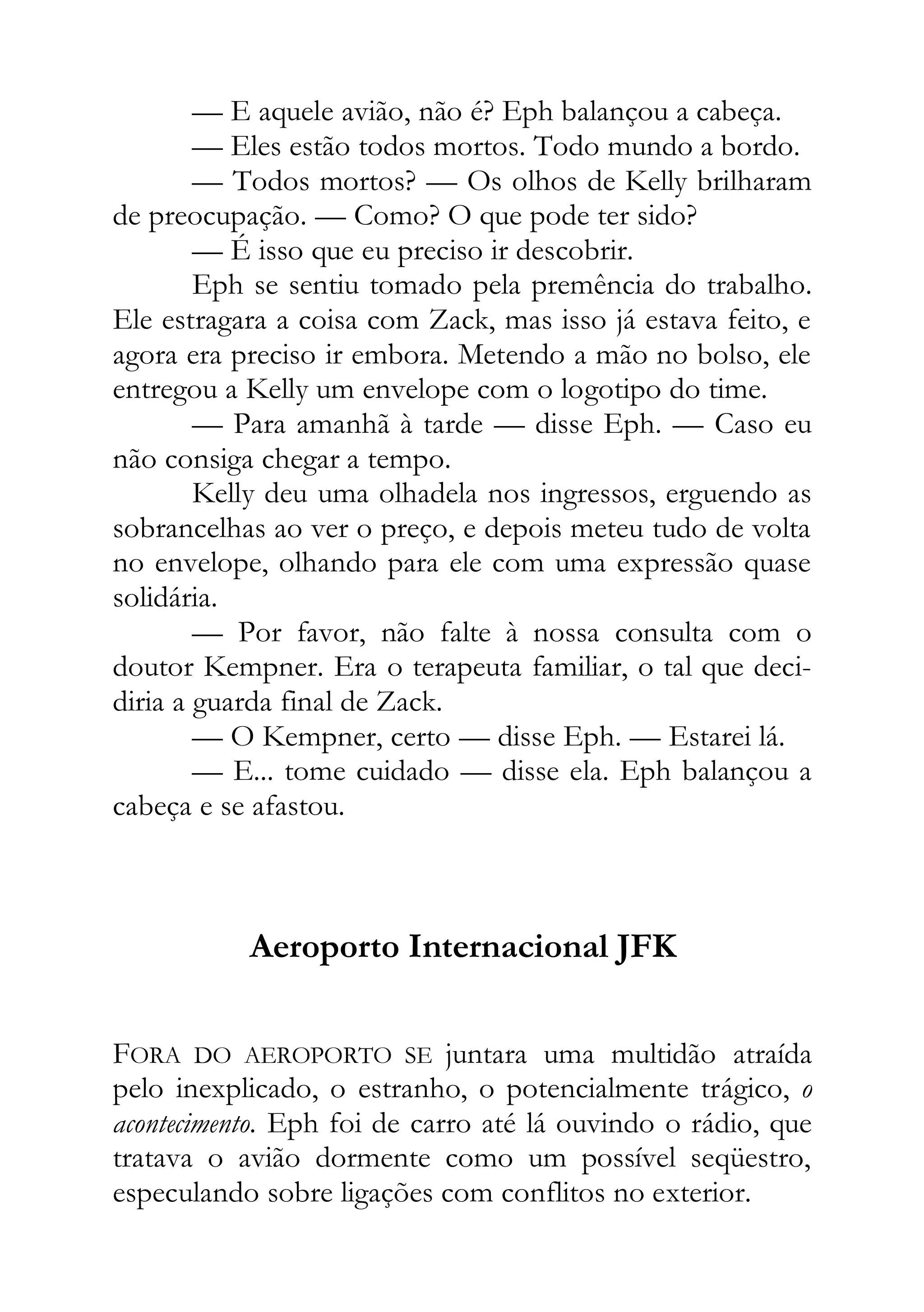 — E aquele avião, não é? Eph balançou a cabeça.
— Eles estão todos mortos. Todo mundo a bordo.
— Todos mortos? — Os olhos de Kelly brilharam
de preocupação. — Como? O que pode ter sido?
— É isso que eu preciso ir descobrir.
Eph se sentiu tomado pela premência do trabalho.
Ele estragara a coisa com Zack, mas isso já estava feito, e
agora era preciso ir embora. Metendo a mão no bolso, ele
entregou a Kelly um envelope com o logotipo do time.
— Para amanhã à tarde — disse Eph. — Caso eu
não consiga chegar a tempo.
Kelly deu uma olhadela nos ingressos, erguendo as
sobrancelhas ao ver o preço, e depois meteu tudo de volta
no envelope, olhando para ele com uma expressão quase
solidária.
— Por favor, não falte à nossa consulta com o
doutor Kempner. Era o terapeuta familiar, o tal que deci-
diria a guarda final de Zack.
— O Kempner, certo — disse Eph. — Estarei lá.
— E... tome cuidado — disse ela. Eph balançou a
cabeça e se afastou.
Aeroporto Internacional JFK
FORA DO AEROPORTO SE juntara uma multidão atraída
pelo inexplicado, o estranho, o potencialmente trágico, o
acontecimento. Eph foi de carro até lá ouvindo o rádio, que
tratava o avião dormente como um possível seqüestro,
especulando sobre ligações com conflitos no exterior.
 