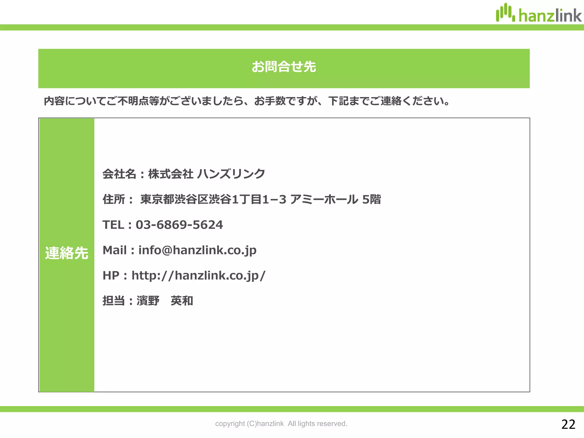 copyright (C)hanzlink All lights reserved.
お問合せ先
内容についてご不明点等がございましたら、お手数ですが、下記までご連絡ください。
会社名：株式会社 ハンズリンク
住所： 東京都渋谷区渋谷1丁目1−3 アミーホール 5階
TEL：03-6869-5624
Mail：info@hanzlink.co.jp
HP : http://hanzlink.co.jp/
担当：濱野 英和
連絡先
22
 