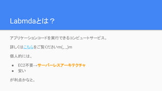 Labmdaとは？
アプリケーションコードを実行できるコンピュートサービス。
詳しくはこちらやこちら等をご覧くださいm(_ _)m
個人的には、
● EC2不要→サーバーレスアーキテクチャ
● 安い
が利点かなと。
 