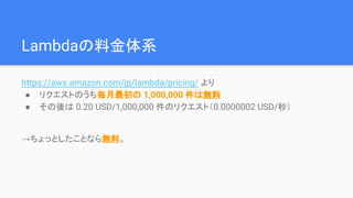 Lambdaの料金体系
https://aws.amazon.com/jp/lambda/pricing/ より
● 関数の実行リクエストのうち毎月最初の 1,000,000 件は無料
● それ以上は 0.20 USD/1,000,000 件のリクエスト
→ちょっとしたことなら無料。それ以上使ったとしても格安。
 