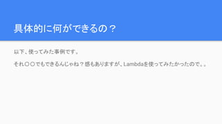 具体的に何ができるの？
以下、使ってみた事例です。
それ〇〇でもできるんじゃね？感もありますが、Lambdaを使ってみたかったので。。
 