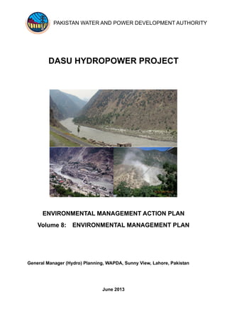 PAKISTAN WATER AND POWER DEVELOPMENT AUTHORITY
DASU HYDROPOWER PROJECT
ENVIRONMENTAL MANAGEMENT ACTION PLAN
Volume 8: ENVIRONMENTAL MANAGEMENT PLAN
General Manager (Hydro) Planning, WAPDA, Sunny View, Lahore, Pakistan
June 2013
 