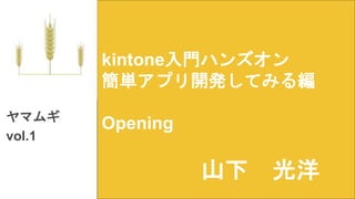 kintone入門ハンズオン
簡単アプリ開発してみる編
Openingヤマムギ
vol.1
山下 光洋
 