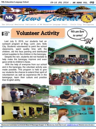 MK Education Language School 09-16 JUL 2016 . MK NEWS VOL. 09
Westwoods Subdivision Lot 43,44,45 Block 44 Barangay Dungon –C, Mandurriao, Iloilo City E-mail: help@mk-edu.net Website:www.mk-edu.n
et
Last July 9, 2016, our students had an
outreach program at Brgy. Lanit, Jaro, Iloilo
City. Students volunteered to paint the school
classrooms, spent quality time with the
children, did the face painting and distributed
school supplies to the children in the barangay.
Despite the rain, students did not hesitate to
help make the barangay improve and even
gave smile to children’s faces.
With the help of everyone from our school
and in the barangay, the volunteer activity was
made possible. This program is held to give
our students the chance to extend their spirit of
volunteerism as well as experience life in the
barangays, learn their culture and practice
their English ability.
The Official Newsletter Publication of MK Education Language School – Iloilo City, Philippines
We are here
to serve!
 