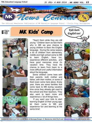 MK Education Language School 31 JUL– 6 AUG 2016 . MK NEWS VOL. 11
Westwoods Subdivision Lot 43,44,45 Block 44 Barangay Dungon –C, Mandurriao, Iloilo City E-mail: help@mk-edu.net Website:www.mk-edu.n
et
“Teach them while they are still
young.” Children learn so fast that’s
why in MK we give chance to
young children to learn the English
language. During the camp season,
a lot of children from elementary,
middle and high school come to MK
to learn English, have fun,
experience different activities, and
have good memories since it’s
vacation time. They have the
chance to learn from basic to a
more difficult and useful information
about the language.
Some children come here with
their parents: both mother and
father, with their mother, or some of
them even come here alone. Every
year, there are some families that
come back to MK during vacation
time since they already get used to
the school and their teachers. They
also want to learn more and
experience a lot of things here.
If you want your kids to start
learning English at their young age,
let them come to MK and
experience fun and learning at the
same time!
The Official Newsletter Publication of MK Education Language School – Iloilo City, Philippines
Kids learn
English too!
 