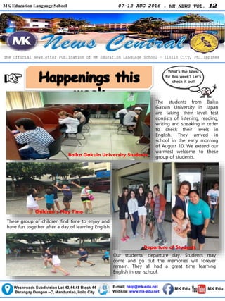MK Education Language School 07-13 AUG 2016 . MK NEWS VOL. 12
Westwoods Subdivision Lot 43,44,45 Block 44
Barangay Dungon –C, Mandurriao, Iloilo City
The Official Newsletter Publication of MK Education Language School – Iloilo City, Philippines
What’s the latest
for this week? Let’s
check it out!
E-mail: help@mk-edu.net
Website: www.mk-edu.net
MK EduMK Edu
Baiko Gakuin University Students
The students from Baiko
Gakuin University in Japan
are taking their level test
consists of listening, reading,
writing and speaking in order
to check their levels in
English. They arrived in
school in the early morning
of August 10. We extend our
warmest welcome to these
group of students.
Our students’ departure day. Students may
come and go but the memories will forever
remain. They all had a great time learning
English in our school.
These group of children find time to enjoy and
have fun together after a day of learning English.
Departure of Students
Children’s Play Time
 