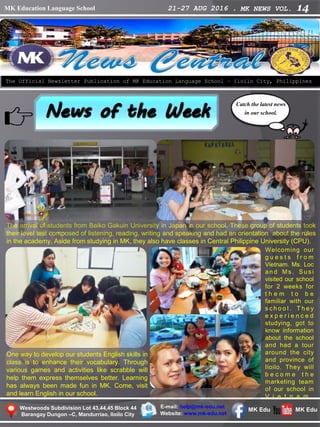MK Education Language School 21-27 AUG 2016 . MK NEWS VOL. 14
Westwoods Subdivision Lot 43,44,45 Block 44
Barangay Dungon –C, Mandurriao, Iloilo City
The Official Newsletter Publication of MK Education Language School – Iloilo City, Philippines
Catch the latest news
in our school.
E-mail: help@mk-edu.net
Website: www.mk-edu.net
MK EduMK Edu
The arrival of students from Baiko Gakuin University in Japan in our school. These group of students took
their level test composed of listening, reading, writing and speaking and had an orientation about the rules
in the academy. Aside from studying in MK, they also have classes in Central Philippine University (CPU).
Welcoming our
g u e s t s f r o m
Vietnam. Ms. Loc
a n d M s . Su si
visited our school
for 2 weeks for
t h e m t o b e
familiar with our
s c h o o l . T h e y
e x p e r i e n c e d
studying, got to
know information
about the school
and had a tour
around the city
and province of
Iloilo. They will
b e c o m e t h e
marketing team
of our school in
V i e t n a m .
One way to develop our students English skills in
class is to enhance their vocabulary. Through
various games and activities like scrabble will
help them express themselves better. Learning
has always been made fun in MK. Come, visit
and learn English in our school.
 