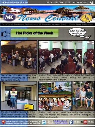 MK Education Language School 28 AUG-03 SEP 2016 . MK NEWS VOL. 15
Westwoods Subdivision Lot 43,44,45 Block 44
Barangay Dungon –C, Mandurriao, Iloilo City
The Official Newsletter Publication of MK Education Language School – Iloilo City, Philippines
Catch the latest
news in our
school.
E-mail: help@mk-edu.net
Website: www.mk-edu.net
MK EduMK Edu
Our school is glad to welcome the arrival
of our student-manager from Taiwan, Ms.
Chen Hui Liu or you may call her Ms. Fay.
Students from Northwest University are taking their level test
consists of listening, reading, writing and speaking to
determine their level in English.
Students and teachers spend their quality time getting to
know one another and meeting new friends making MK a
friendly environment.
The arrival of students coming from
Northwest University at the Iloilo
International Airport.
 
