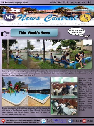 MK Education Language School 04-10 SEP 2016 . MK NEWS VOL. 16
Westwoods Subdivision Lot 43,44,45 Block 44
Barangay Dungon –C, Mandurriao, Iloilo City
The Official Newsletter Publication of MK Education Language School – Iloilo City, Philippines
Catch the latest
news in our
school.
E-mail: help@mk-edu.net
Website: www.mk-edu.net
MK EduMK Edu
Learning doesn’t only take place inside the classroom. Our students can also study is a stress-free and worry-free
environment in some unavoidable circumstances like blackouts that may occur during class time. Because in MK,
learning English has always been that fun!
During weekends and holidays, students get the chance to
visit some of the famous spots in Iloilo. One of them is the
newly opened Sea Garden Beach Resort which is about 15
minutes away from the school.
Students have
their self study
every Monday-
Thursday from
8:00-10:00 PM.
During this time,
students do their
homework and
prepare for their
lessons. This will
help them
develop their
English skills
more since they
have more time
to study.
 