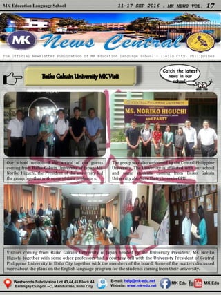 MK Education Language School 11-17 SEP 2016 . MK NEWS VOL. 17
Westwoods Subdivision Lot 43,44,45 Block 44
Barangay Dungon –C, Mandurriao, Iloilo City
The Official Newsletter Publication of MK Education Language School – Iloilo City, Philippines
Catch the latest
news in our
school.
E-mail: help@mk-edu.net
Website: www.mk-edu.net
MK EduMK Edu
Our school welcomed the arrival of our guests
coming from Baiko Gakuin University of Japan. Ms.
Noriko Higuchi, the President of the university led
the group together with some of their professors.
The group was also welcomed by the Central Philippine
University. The University is affiliated with our school
and some students coming from Baiko Gakuin
University also have their classes in CPU.
Visitors coming from Baiko Gakuin University of Japan headed by the University President, Ms. Noriko
Higuchi together with some other professors had a courtesy call with the University President of Central
Philippine University in Iloilo City together with the members of the board. Some of the matters discussed
were about the plans on the English language program for the students coming from their university.
 