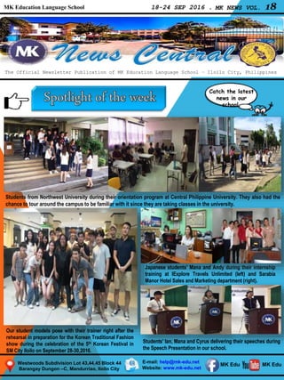 MK Education Language School 18-24 SEP 2016 . MK NEWS VOL. 18
Westwoods Subdivision Lot 43,44,45 Block 44
Barangay Dungon –C, Mandurriao, Iloilo City
The Official Newsletter Publication of MK Education Language School – Iloilo City, Philippines
Catch the latest
news in our
school.
E-mail: help@mk-edu.net
Website: www.mk-edu.net
MK EduMK Edu
Students from Northwest University during their orientation program at Central Philippine University. They also had the
chance to tour around the campus to be familiar with it since they are taking classes in the university.
Our student models pose with their trainer right after the
rehearsal in preparation for the Korean Traditional Fashion
show during the celebration of the 5th Korean Festival in
SM City Iloilo on September 28-30,2016.
Japanese students’ Mana and Andy during their internship
training at IExplore Travels Unlimited (left) and Sarabia
Manor Hotel Sales and Marketing department (right).
Students’ Ian, Mana and Cyrus delivering their speeches during
the Speech Presentation in our school.
 
