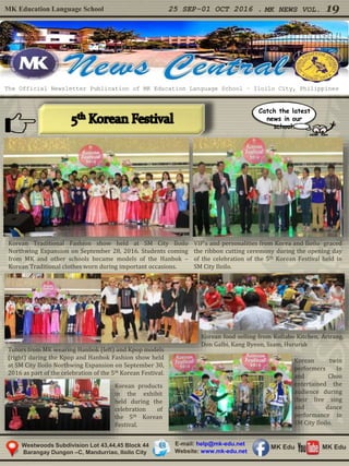 MK Education Language School 25 SEP-01 OCT 2016 . MK NEWS VOL. 19
Westwoods Subdivision Lot 43,44,45 Block 44
Barangay Dungon –C, Mandurriao, Iloilo City
The Official Newsletter Publication of MK Education Language School – Iloilo City, Philippines
Catch the latest
news in our
school.
E-mail: help@mk-edu.net
Website: www.mk-edu.net
MK EduMK Edu
Korean Traditional Fashion show held at SM City Iloilo
Northwing Expansion on September 28, 2016. Students coming
from MK and other schools became models of the Hanbok –
Korean Traditional clothes worn during important occasions.
Tutors from MK wearing Hanbok (left) and Kpop models
(right) during the Kpop and Hanbok Fashion show held
at SM City Iloilo Northwing Expansion on September 30,
2016 as part of the celebration of the 5th Korean Festival.
VIP’s and personalities from Korea and Iloilo graced
the ribbon cutting ceremony during the opening day
of the celebration of the 5th Korean Festival held in
SM City Iloilo.
Korean twin
performers In
and Choo
entertained the
audience during
their live sing
and dance
performance in
SM City Iloilo.
Korean food selling from Kollabo Kitchen, Arirang,
Don Galbi, Kang Byeon, Ssam, Hururuk
Korean products
in the exhibit
held during the
celebration of
the 5th Korean
Festival.
 