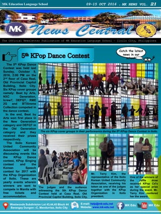 MK Education Language School 09-15 OCT 2016 . MK NEWS VOL. 21
Westwoods Subdivision Lot 43,44,45 Block 44
Barangay Dungon –C, Mandurriao, Iloilo City
The Official Newsletter Publication of MK Education Language School – Iloilo City, Philippines
Catch the latest
news in our
school.
E-mail: help@mk-edu.net
Website: www.mk-edu.net
MK EduMK Edu
The 5th KPop Dance
Contest was held last
Sunday, October 9,
2016, 2:00 PM on the
2nd floor of Casa Real,
Old Provincial Capitol
Building, Iloilo City.
Six KPop cover groups
namely: Beat by Arts,
NXC Generation,
Icrew7, DEFQT, RME
2G and BTXtreme
Collection competed in
the dance contest.
In the end, Beat by
Arts won first place in
the New Generation
category and DEFQT in
the Old Generation
category and they
received their prizes
respectively.
The Iloilo Korean
United Community
Association will be
discussing events like
the KPop Dance
contest, KPop Singing
contest and the
Korean Speech
contest for 2017 with
the KPop Organization
of Iloilo. These are
yearly events wherein
winners are sent to
compete in Manila with
free tickets and
accommodation.
The judges and the audience
witnessing the 5th KPop Dance
Contest held at Casa Real, Old
Provincial Capitol Building, Iloilo City.
Mr. Terry Kim, the
representative of the Iloilo
Korean United Community
Association, receiving his
token as one of the judges
together with the KPop
Organization in Iloilo
president.
One of the winners of
the raffle draw
received KPop Cd’s
as her special prize
during the event. Mr.
Terry Kim confered
her the award.
The six KPop cover groups in their performance during the 5th KPop Dance Contest in Iloilo.
 
