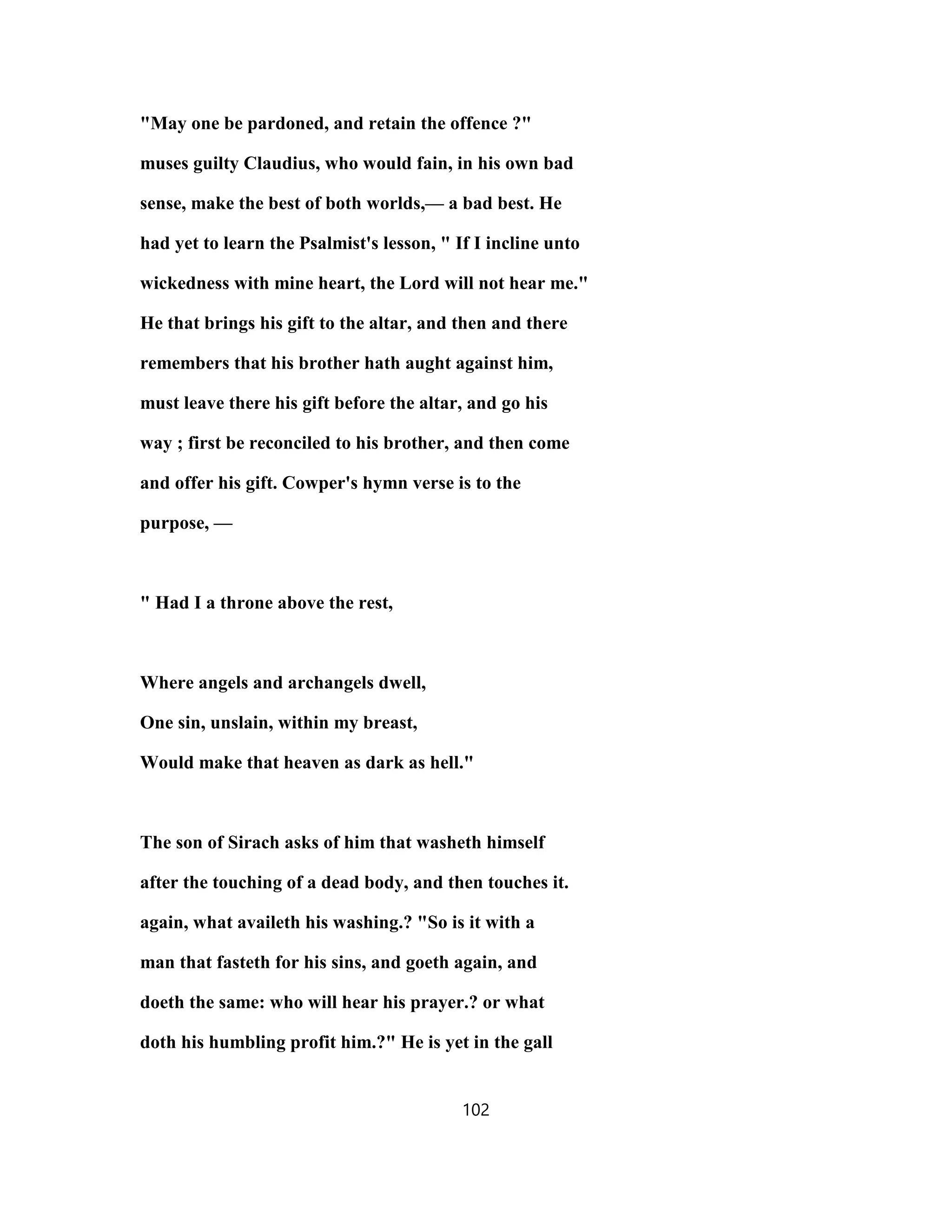 "May one be pardoned, and retain the offence ?"
muses guilty Claudius, who would fain, in his own bad
sense, make the best of both worlds,— a bad best. He
had yet to learn the Psalmist's lesson, " If I incline unto
wickedness with mine heart, the Lord will not hear me."
He that brings his gift to the altar, and then and there
remembers that his brother hath aught against him,
must leave there his gift before the altar, and go his
way ; first be reconciled to his brother, and then come
and offer his gift. Cowper's hymn verse is to the
purpose, —
" Had I a throne above the rest,
Where angels and archangels dwell,
One sin, unslain, within my breast,
Would make that heaven as dark as hell."
The son of Sirach asks of him that washeth himself
after the touching of a dead body, and then touches it.
again, what availeth his washing.? "So is it with a
man that fasteth for his sins, and goeth again, and
doeth the same: who will hear his prayer.? or what
doth his humbling profit him.?" He is yet in the gall
102
 