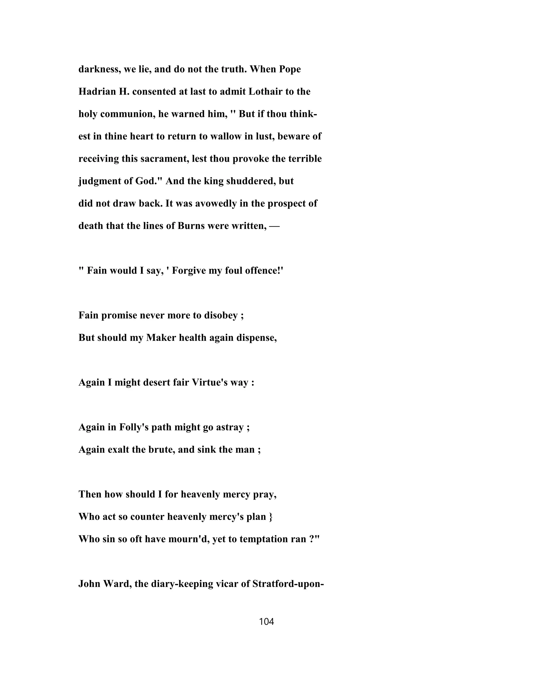 darkness, we lie, and do not the truth. When Pope
Hadrian H. consented at last to admit Lothair to the
holy communion, he warned him, '' But if thou think-
est in thine heart to return to wallow in lust, beware of
receiving this sacrament, lest thou provoke the terrible
judgment of God." And the king shuddered, but
did not draw back. It was avowedly in the prospect of
death that the lines of Burns were written, —
" Fain would I say, ' Forgive my foul offence!'
Fain promise never more to disobey ;
But should my Maker health again dispense,
Again I might desert fair Virtue's way :
Again in Folly's path might go astray ;
Again exalt the brute, and sink the man ;
Then how should I for heavenly mercy pray,
Who act so counter heavenly mercy's plan }
Who sin so oft have mourn'd, yet to temptation ran ?"
John Ward, the diary-keeping vicar of Stratford-upon-
104
 