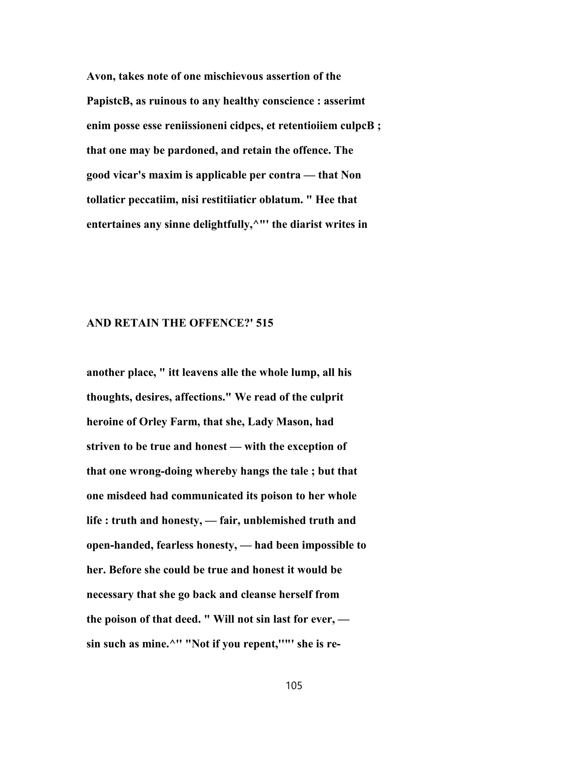 Avon, takes note of one mischievous assertion of the
PapistcB, as ruinous to any healthy conscience : asserimt
enim posse esse reniissioneni cidpcs, et retentioiiem culpcB ;
that one may be pardoned, and retain the offence. The
good vicar's maxim is applicable per contra — that Non
tollaticr peccatiim, nisi restitiiaticr oblatum. " Hee that
entertaines any sinne delightfully,^"' the diarist writes in
AND RETAIN THE OFFENCE?' 515
another place, " itt leavens alle the whole lump, all his
thoughts, desires, affections." We read of the culprit
heroine of Orley Farm, that she, Lady Mason, had
striven to be true and honest — with the exception of
that one wrong-doing whereby hangs the tale ; but that
one misdeed had communicated its poison to her whole
life : truth and honesty, — fair, unblemished truth and
open-handed, fearless honesty, — had been impossible to
her. Before she could be true and honest it would be
necessary that she go back and cleanse herself from
the poison of that deed. " Will not sin last for ever, —
sin such as mine.^'' "Not if you repent,''"' she is re-
105
 