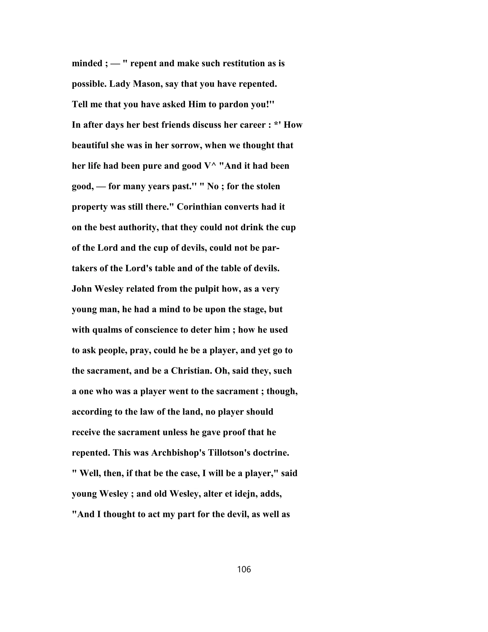 minded ; — " repent and make such restitution as is
possible. Lady Mason, say that you have repented.
Tell me that you have asked Him to pardon you!''
In after days her best friends discuss her career : *' How
beautiful she was in her sorrow, when we thought that
her life had been pure and good V^ "And it had been
good, — for many years past.'' " No ; for the stolen
property was still there." Corinthian converts had it
on the best authority, that they could not drink the cup
of the Lord and the cup of devils, could not be par-
takers of the Lord's table and of the table of devils.
John Wesley related from the pulpit how, as a very
young man, he had a mind to be upon the stage, but
with qualms of conscience to deter him ; how he used
to ask people, pray, could he be a player, and yet go to
the sacrament, and be a Christian. Oh, said they, such
a one who was a player went to the sacrament ; though,
according to the law of the land, no player should
receive the sacrament unless he gave proof that he
repented. This was Archbishop's Tillotson's doctrine.
" Well, then, if that be the case, I will be a player," said
young Wesley ; and old Wesley, alter et idejn, adds,
"And I thought to act my part for the devil, as well as
106
 