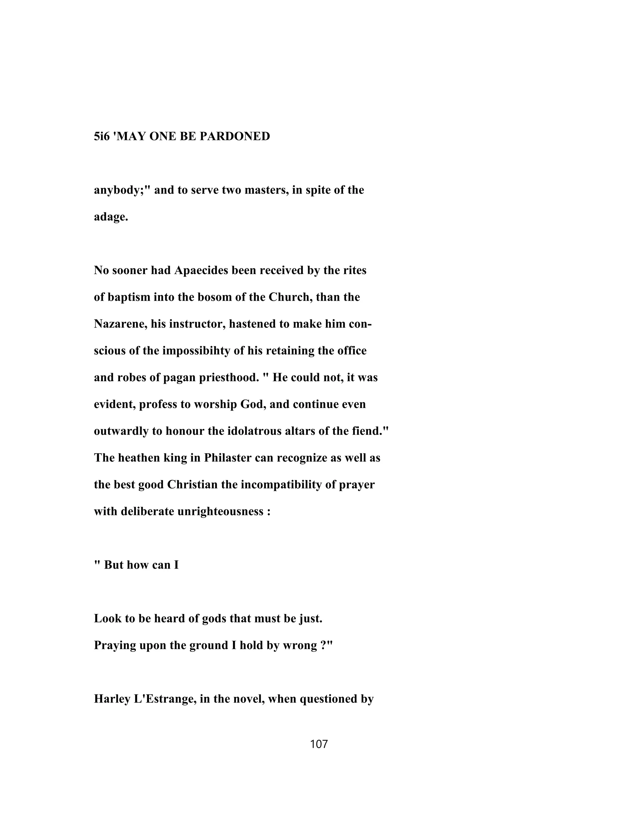 5i6 'MAY ONE BE PARDONED
anybody;" and to serve two masters, in spite of the
adage.
No sooner had Apaecides been received by the rites
of baptism into the bosom of the Church, than the
Nazarene, his instructor, hastened to make him con-
scious of the impossibihty of his retaining the office
and robes of pagan priesthood. " He could not, it was
evident, profess to worship God, and continue even
outwardly to honour the idolatrous altars of the fiend."
The heathen king in Philaster can recognize as well as
the best good Christian the incompatibility of prayer
with deliberate unrighteousness :
" But how can I
Look to be heard of gods that must be just.
Praying upon the ground I hold by wrong ?"
Harley L'Estrange, in the novel, when questioned by
107
 