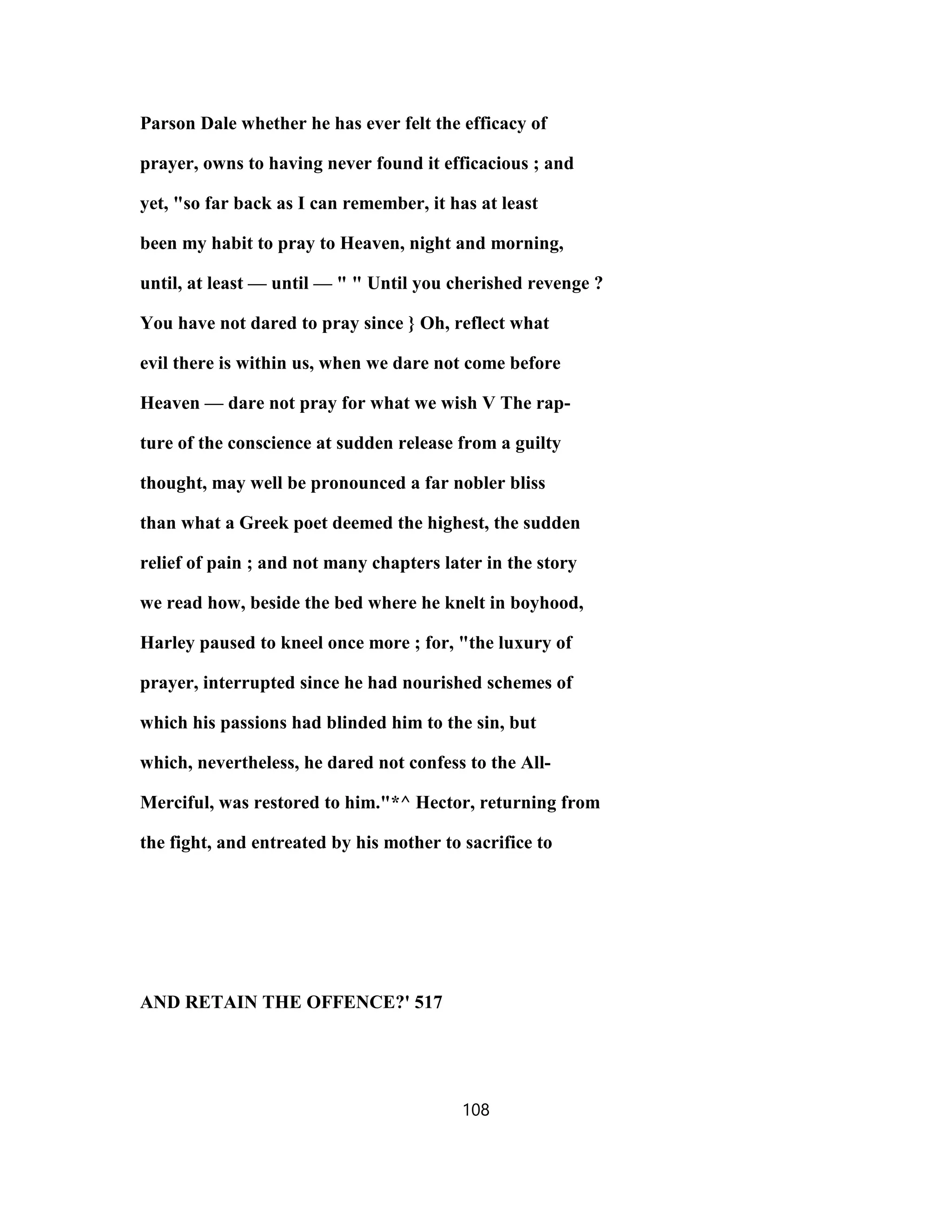 Parson Dale whether he has ever felt the efficacy of
prayer, owns to having never found it efficacious ; and
yet, "so far back as I can remember, it has at least
been my habit to pray to Heaven, night and morning,
until, at least — until — " " Until you cherished revenge ?
You have not dared to pray since } Oh, reflect what
evil there is within us, when we dare not come before
Heaven — dare not pray for what we wish V The rap-
ture of the conscience at sudden release from a guilty
thought, may well be pronounced a far nobler bliss
than what a Greek poet deemed the highest, the sudden
relief of pain ; and not many chapters later in the story
we read how, beside the bed where he knelt in boyhood,
Harley paused to kneel once more ; for, "the luxury of
prayer, interrupted since he had nourished schemes of
which his passions had blinded him to the sin, but
which, nevertheless, he dared not confess to the All-
Merciful, was restored to him."*^ Hector, returning from
the fight, and entreated by his mother to sacrifice to
AND RETAIN THE OFFENCE?' 517
108
 