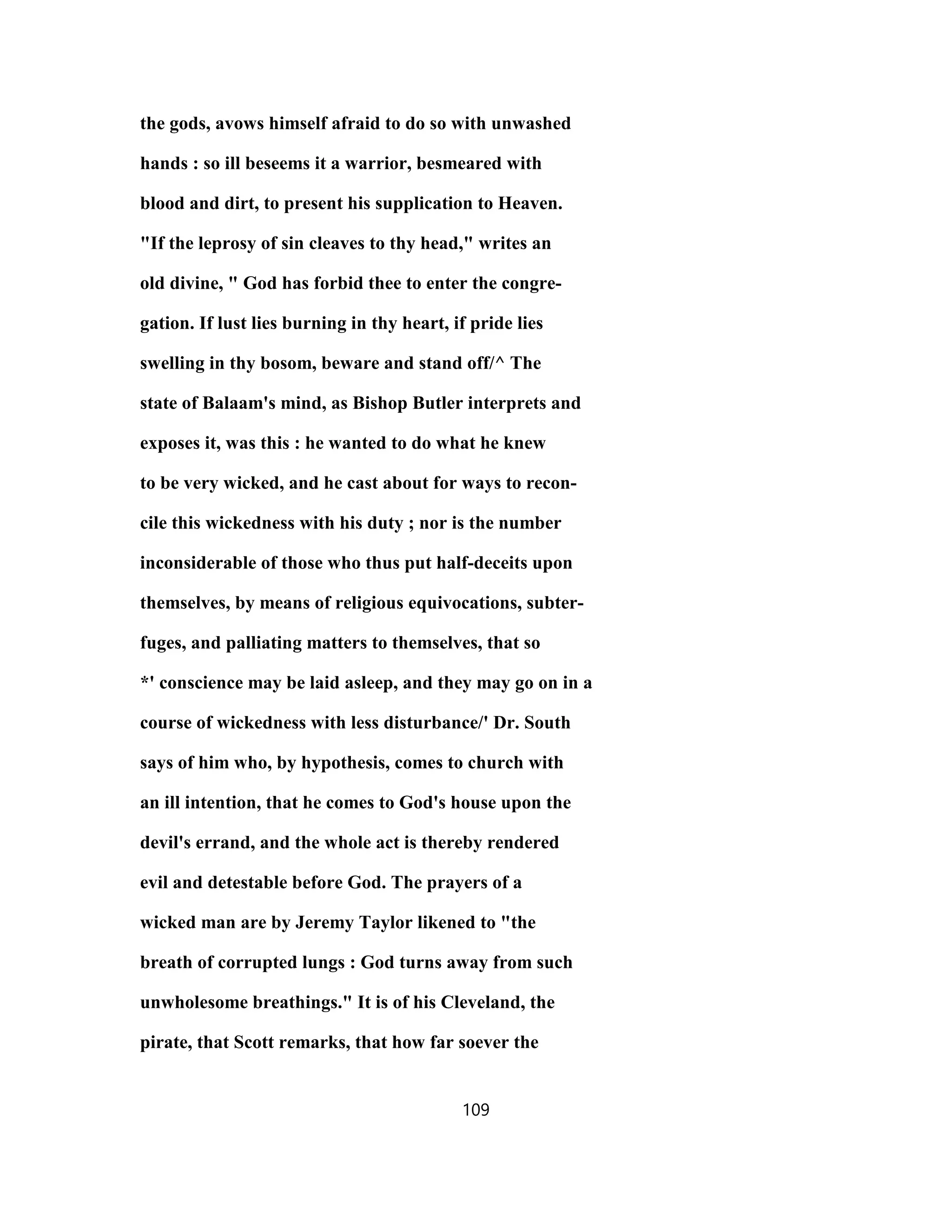 the gods, avows himself afraid to do so with unwashed
hands : so ill beseems it a warrior, besmeared with
blood and dirt, to present his supplication to Heaven.
"If the leprosy of sin cleaves to thy head," writes an
old divine, " God has forbid thee to enter the congre-
gation. If lust lies burning in thy heart, if pride lies
swelling in thy bosom, beware and stand off/^ The
state of Balaam's mind, as Bishop Butler interprets and
exposes it, was this : he wanted to do what he knew
to be very wicked, and he cast about for ways to recon-
cile this wickedness with his duty ; nor is the number
inconsiderable of those who thus put half-deceits upon
themselves, by means of religious equivocations, subter-
fuges, and palliating matters to themselves, that so
*' conscience may be laid asleep, and they may go on in a
course of wickedness with less disturbance/' Dr. South
says of him who, by hypothesis, comes to church with
an ill intention, that he comes to God's house upon the
devil's errand, and the whole act is thereby rendered
evil and detestable before God. The prayers of a
wicked man are by Jeremy Taylor likened to "the
breath of corrupted lungs : God turns away from such
unwholesome breathings." It is of his Cleveland, the
pirate, that Scott remarks, that how far soever the
109
 