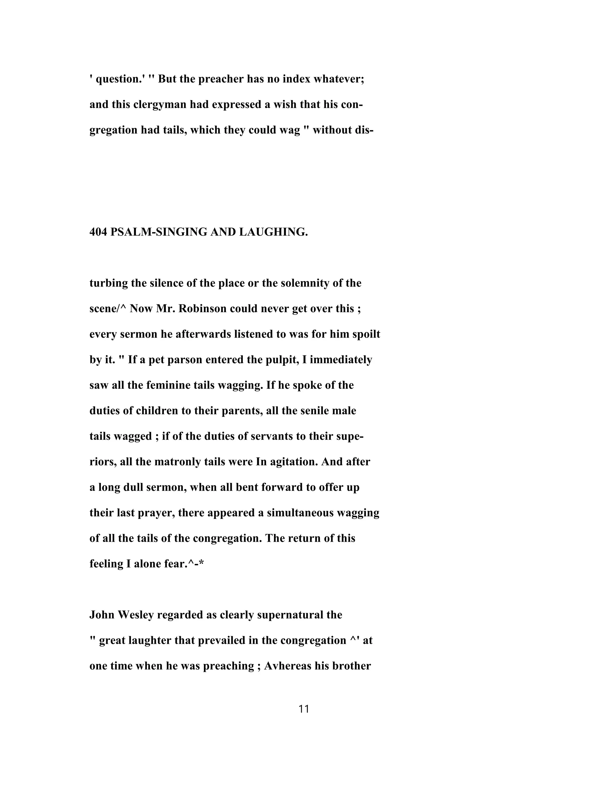 ' question.' '' But the preacher has no index whatever;
and this clergyman had expressed a wish that his con-
gregation had tails, which they could wag " without dis-
404 PSALM-SINGING AND LAUGHING.
turbing the silence of the place or the solemnity of the
scene/^ Now Mr. Robinson could never get over this ;
every sermon he afterwards listened to was for him spoilt
by it. " If a pet parson entered the pulpit, I immediately
saw all the feminine tails wagging. If he spoke of the
duties of children to their parents, all the senile male
tails wagged ; if of the duties of servants to their supe-
riors, all the matronly tails were In agitation. And after
a long dull sermon, when all bent forward to offer up
their last prayer, there appeared a simultaneous wagging
of all the tails of the congregation. The return of this
feeling I alone fear.^-*
John Wesley regarded as clearly supernatural the
" great laughter that prevailed in the congregation ^' at
one time when he was preaching ; Avhereas his brother
11
 