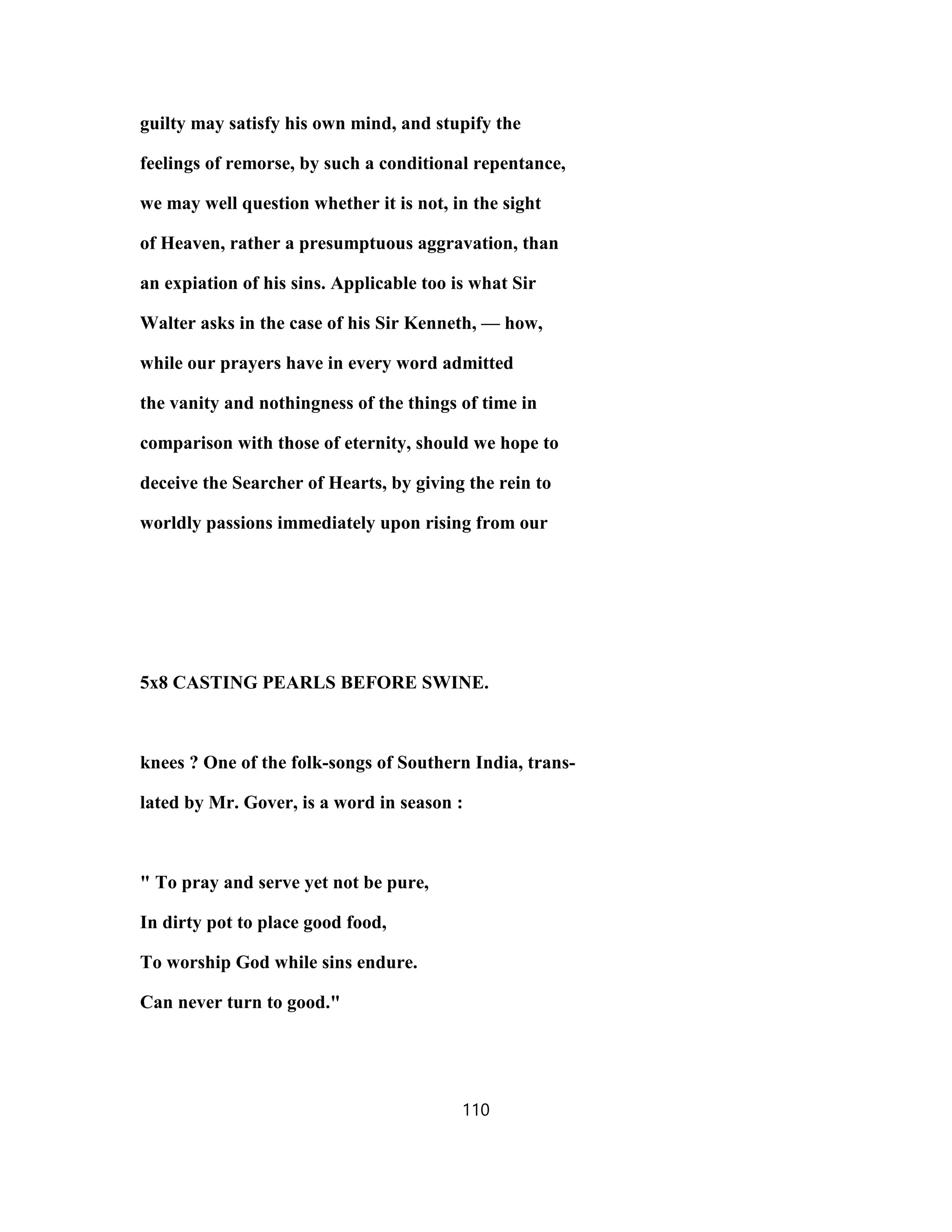 guilty may satisfy his own mind, and stupify the
feelings of remorse, by such a conditional repentance,
we may well question whether it is not, in the sight
of Heaven, rather a presumptuous aggravation, than
an expiation of his sins. Applicable too is what Sir
Walter asks in the case of his Sir Kenneth, — how,
while our prayers have in every word admitted
the vanity and nothingness of the things of time in
comparison with those of eternity, should we hope to
deceive the Searcher of Hearts, by giving the rein to
worldly passions immediately upon rising from our
5x8 CASTING PEARLS BEFORE SWINE.
knees ? One of the folk-songs of Southern India, trans-
lated by Mr. Gover, is a word in season :
" To pray and serve yet not be pure,
In dirty pot to place good food,
To worship God while sins endure.
Can never turn to good."
110
 