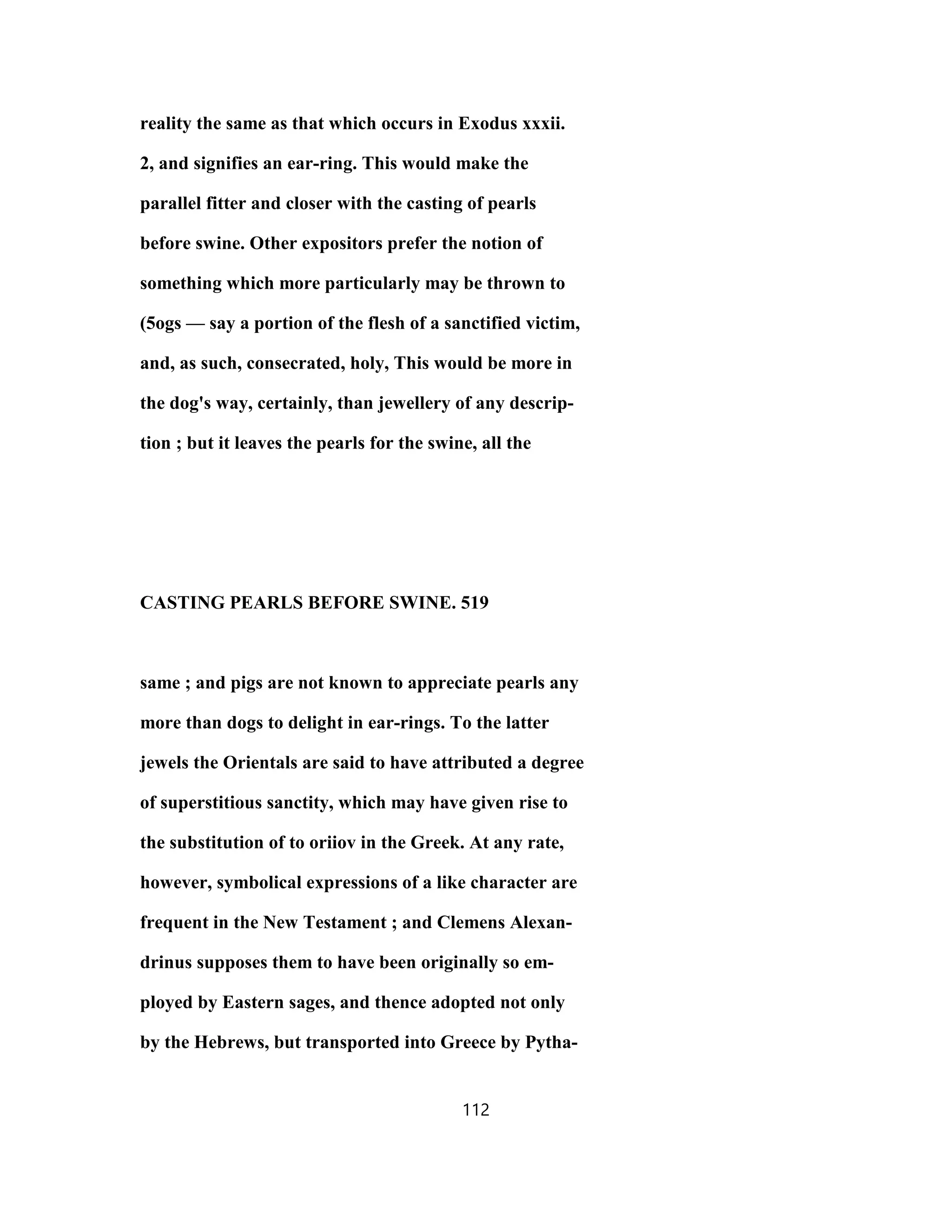 reality the same as that which occurs in Exodus xxxii.
2, and signifies an ear-ring. This would make the
parallel fitter and closer with the casting of pearls
before swine. Other expositors prefer the notion of
something which more particularly may be thrown to
(5ogs — say a portion of the flesh of a sanctified victim,
and, as such, consecrated, holy, This would be more in
the dog's way, certainly, than jewellery of any descrip-
tion ; but it leaves the pearls for the swine, all the
CASTING PEARLS BEFORE SWINE. 519
same ; and pigs are not known to appreciate pearls any
more than dogs to delight in ear-rings. To the latter
jewels the Orientals are said to have attributed a degree
of superstitious sanctity, which may have given rise to
the substitution of to oriiov in the Greek. At any rate,
however, symbolical expressions of a like character are
frequent in the New Testament ; and Clemens Alexan-
drinus supposes them to have been originally so em-
ployed by Eastern sages, and thence adopted not only
by the Hebrews, but transported into Greece by Pytha-
112
 