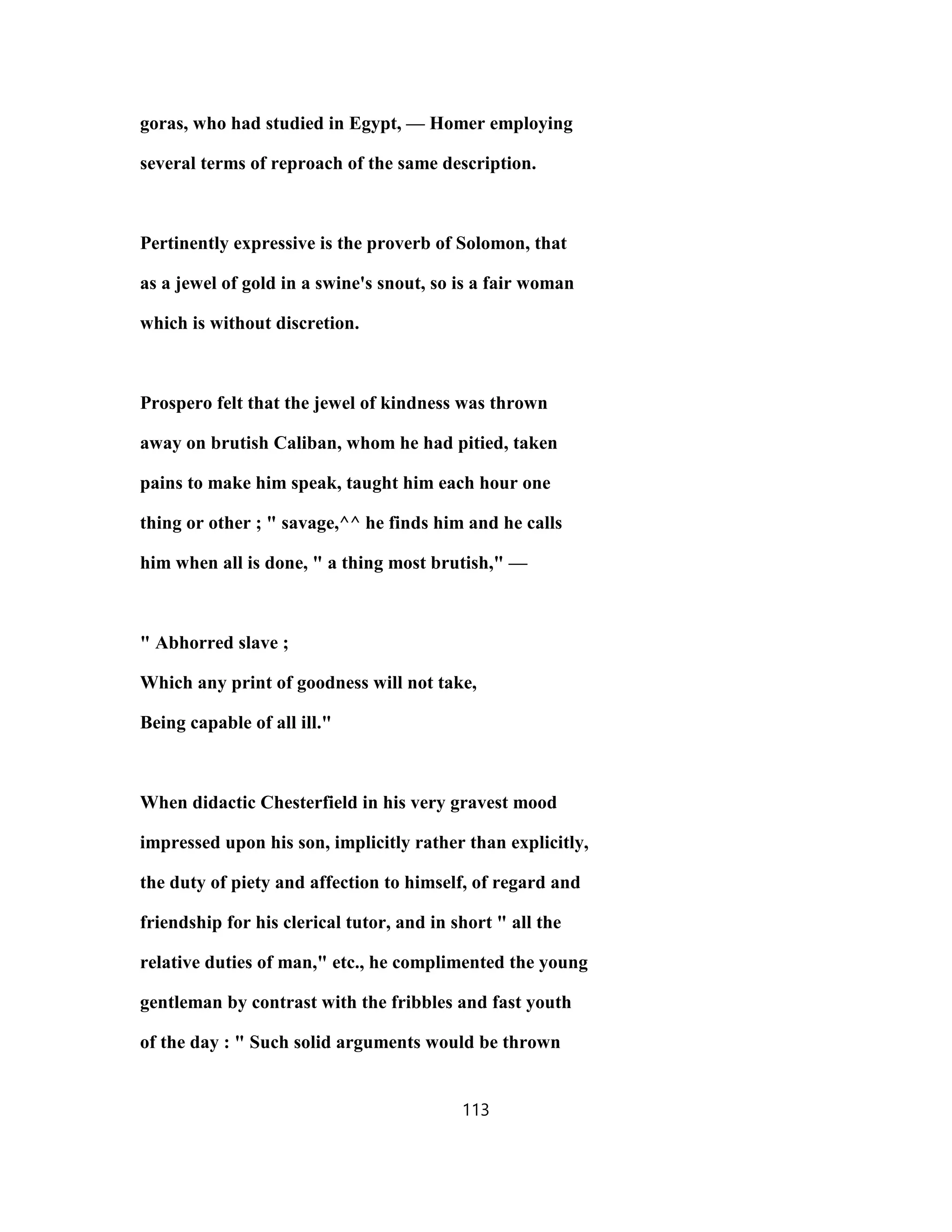 goras, who had studied in Egypt, — Homer employing
several terms of reproach of the same description.
Pertinently expressive is the proverb of Solomon, that
as a jewel of gold in a swine's snout, so is a fair woman
which is without discretion.
Prospero felt that the jewel of kindness was thrown
away on brutish Caliban, whom he had pitied, taken
pains to make him speak, taught him each hour one
thing or other ; " savage,^^ he finds him and he calls
him when all is done, " a thing most brutish," —
" Abhorred slave ;
Which any print of goodness will not take,
Being capable of all ill."
When didactic Chesterfield in his very gravest mood
impressed upon his son, implicitly rather than explicitly,
the duty of piety and affection to himself, of regard and
friendship for his clerical tutor, and in short " all the
relative duties of man," etc., he complimented the young
gentleman by contrast with the fribbles and fast youth
of the day : " Such solid arguments would be thrown
113
 