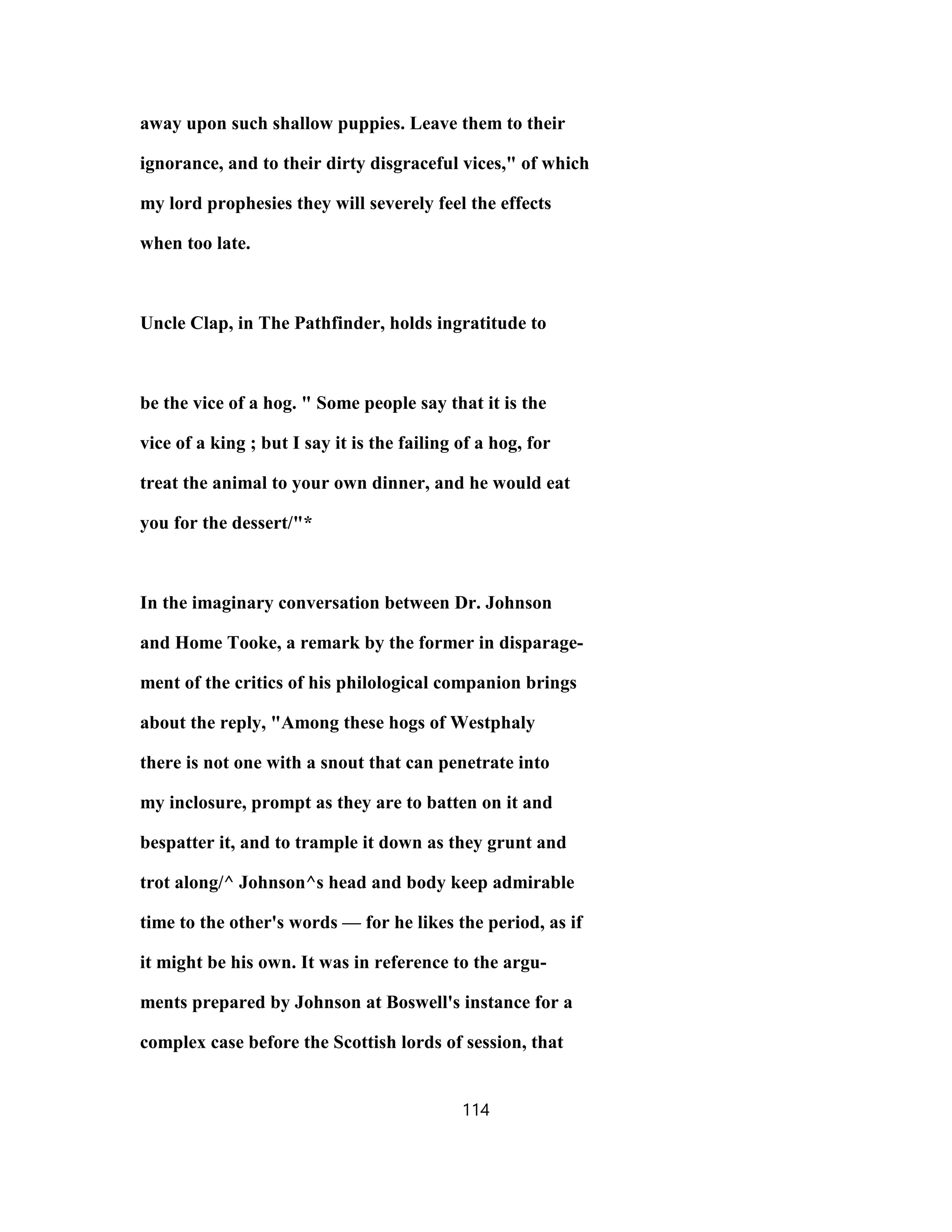 away upon such shallow puppies. Leave them to their
ignorance, and to their dirty disgraceful vices," of which
my lord prophesies they will severely feel the effects
when too late.
Uncle Clap, in The Pathfinder, holds ingratitude to
be the vice of a hog. " Some people say that it is the
vice of a king ; but I say it is the failing of a hog, for
treat the animal to your own dinner, and he would eat
you for the dessert/"*
In the imaginary conversation between Dr. Johnson
and Home Tooke, a remark by the former in disparage-
ment of the critics of his philological companion brings
about the reply, "Among these hogs of Westphaly
there is not one with a snout that can penetrate into
my inclosure, prompt as they are to batten on it and
bespatter it, and to trample it down as they grunt and
trot along/^ Johnson^s head and body keep admirable
time to the other's words — for he likes the period, as if
it might be his own. It was in reference to the argu-
ments prepared by Johnson at Boswell's instance for a
complex case before the Scottish lords of session, that
114
 