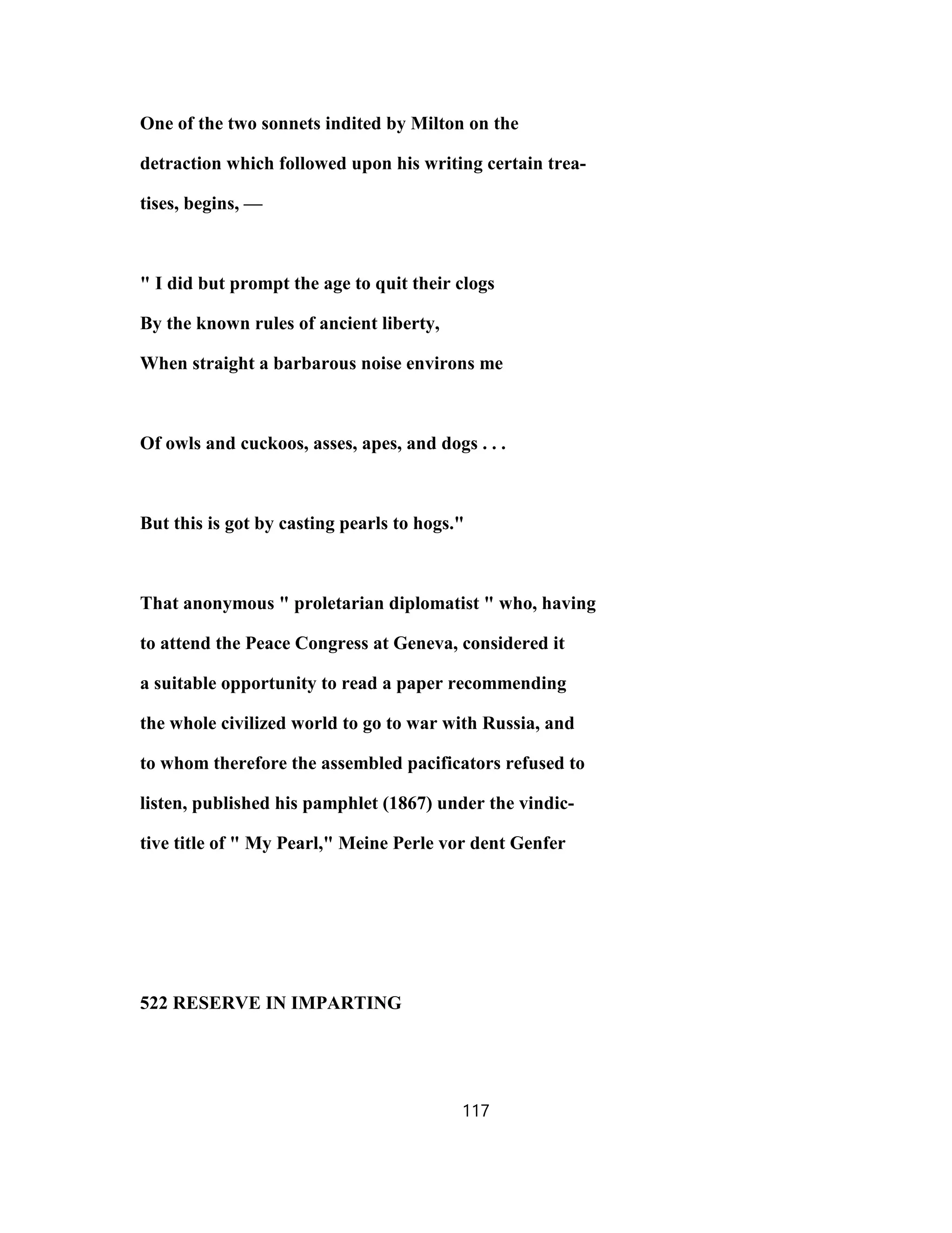 One of the two sonnets indited by Milton on the
detraction which followed upon his writing certain trea-
tises, begins, —
" I did but prompt the age to quit their clogs
By the known rules of ancient liberty,
When straight a barbarous noise environs me
Of owls and cuckoos, asses, apes, and dogs . . .
But this is got by casting pearls to hogs."
That anonymous " proletarian diplomatist " who, having
to attend the Peace Congress at Geneva, considered it
a suitable opportunity to read a paper recommending
the whole civilized world to go to war with Russia, and
to whom therefore the assembled pacificators refused to
listen, published his pamphlet (1867) under the vindic-
tive title of " My Pearl," Meine Perle vor dent Genfer
522 RESERVE IN IMPARTING
117
 