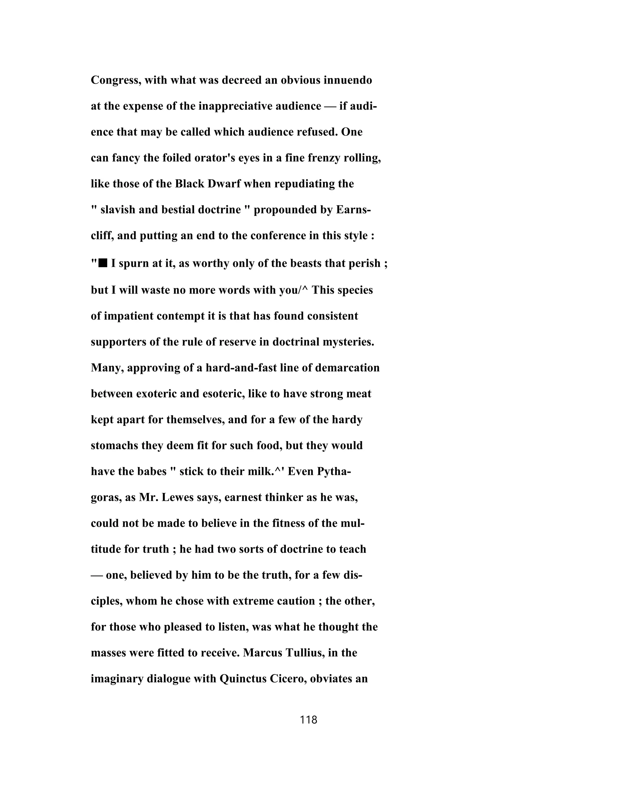 Congress, with what was decreed an obvious innuendo
at the expense of the inappreciative audience — if audi-
ence that may be called which audience refused. One
can fancy the foiled orator's eyes in a fine frenzy rolling,
like those of the Black Dwarf when repudiating the
" slavish and bestial doctrine " propounded by Earns-
cliff, and putting an end to the conference in this style :
"■■■■ I spurn at it, as worthy only of the beasts that perish ;
but I will waste no more words with you/^ This species
of impatient contempt it is that has found consistent
supporters of the rule of reserve in doctrinal mysteries.
Many, approving of a hard-and-fast line of demarcation
between exoteric and esoteric, like to have strong meat
kept apart for themselves, and for a few of the hardy
stomachs they deem fit for such food, but they would
have the babes " stick to their milk.^' Even Pytha-
goras, as Mr. Lewes says, earnest thinker as he was,
could not be made to believe in the fitness of the mul-
titude for truth ; he had two sorts of doctrine to teach
— one, believed by him to be the truth, for a few dis-
ciples, whom he chose with extreme caution ; the other,
for those who pleased to listen, was what he thought the
masses were fitted to receive. Marcus Tullius, in the
imaginary dialogue with Quinctus Cicero, obviates an
118
 
