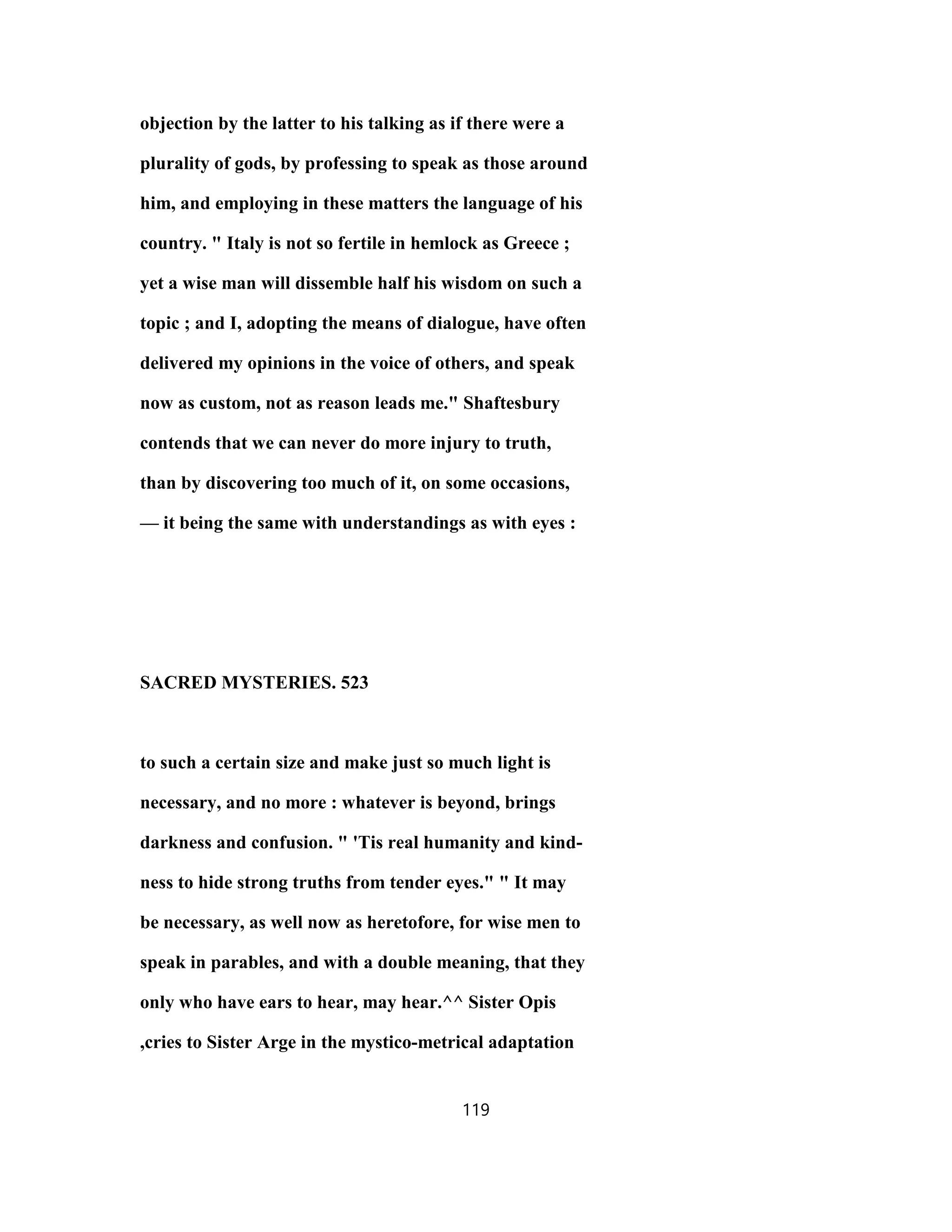objection by the latter to his talking as if there were a
plurality of gods, by professing to speak as those around
him, and employing in these matters the language of his
country. " Italy is not so fertile in hemlock as Greece ;
yet a wise man will dissemble half his wisdom on such a
topic ; and I, adopting the means of dialogue, have often
delivered my opinions in the voice of others, and speak
now as custom, not as reason leads me." Shaftesbury
contends that we can never do more injury to truth,
than by discovering too much of it, on some occasions,
— it being the same with understandings as with eyes :
SACRED MYSTERIES. 523
to such a certain size and make just so much light is
necessary, and no more : whatever is beyond, brings
darkness and confusion. " 'Tis real humanity and kind-
ness to hide strong truths from tender eyes." " It may
be necessary, as well now as heretofore, for wise men to
speak in parables, and with a double meaning, that they
only who have ears to hear, may hear.^^ Sister Opis
,cries to Sister Arge in the mystico-metrical adaptation
119
 