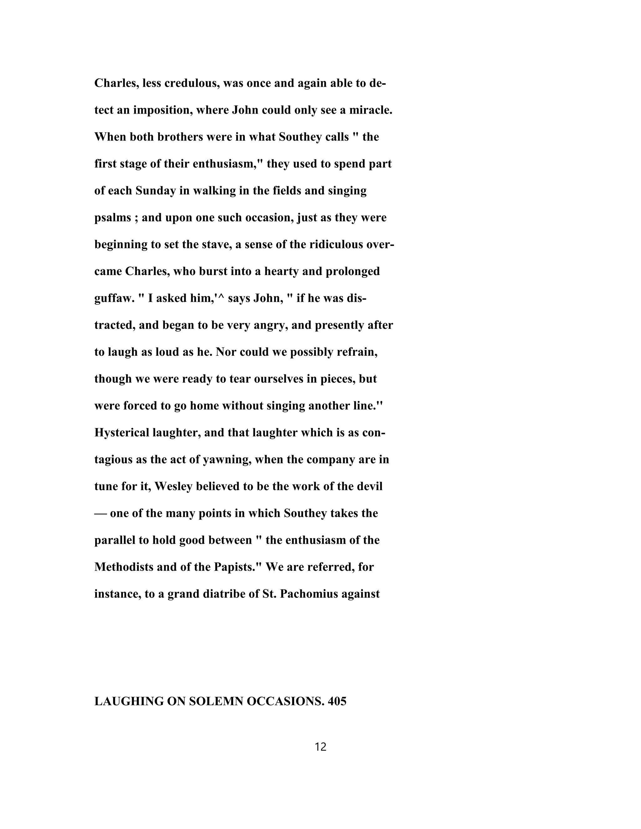 Charles, less credulous, was once and again able to de-
tect an imposition, where John could only see a miracle.
When both brothers were in what Southey calls " the
first stage of their enthusiasm," they used to spend part
of each Sunday in walking in the fields and singing
psalms ; and upon one such occasion, just as they were
beginning to set the stave, a sense of the ridiculous over-
came Charles, who burst into a hearty and prolonged
guffaw. " I asked him,'^ says John, " if he was dis-
tracted, and began to be very angry, and presently after
to laugh as loud as he. Nor could we possibly refrain,
though we were ready to tear ourselves in pieces, but
were forced to go home without singing another line.''
Hysterical laughter, and that laughter which is as con-
tagious as the act of yawning, when the company are in
tune for it, Wesley believed to be the work of the devil
— one of the many points in which Southey takes the
parallel to hold good between " the enthusiasm of the
Methodists and of the Papists." We are referred, for
instance, to a grand diatribe of St. Pachomius against
LAUGHING ON SOLEMN OCCASIONS. 405
12
 
