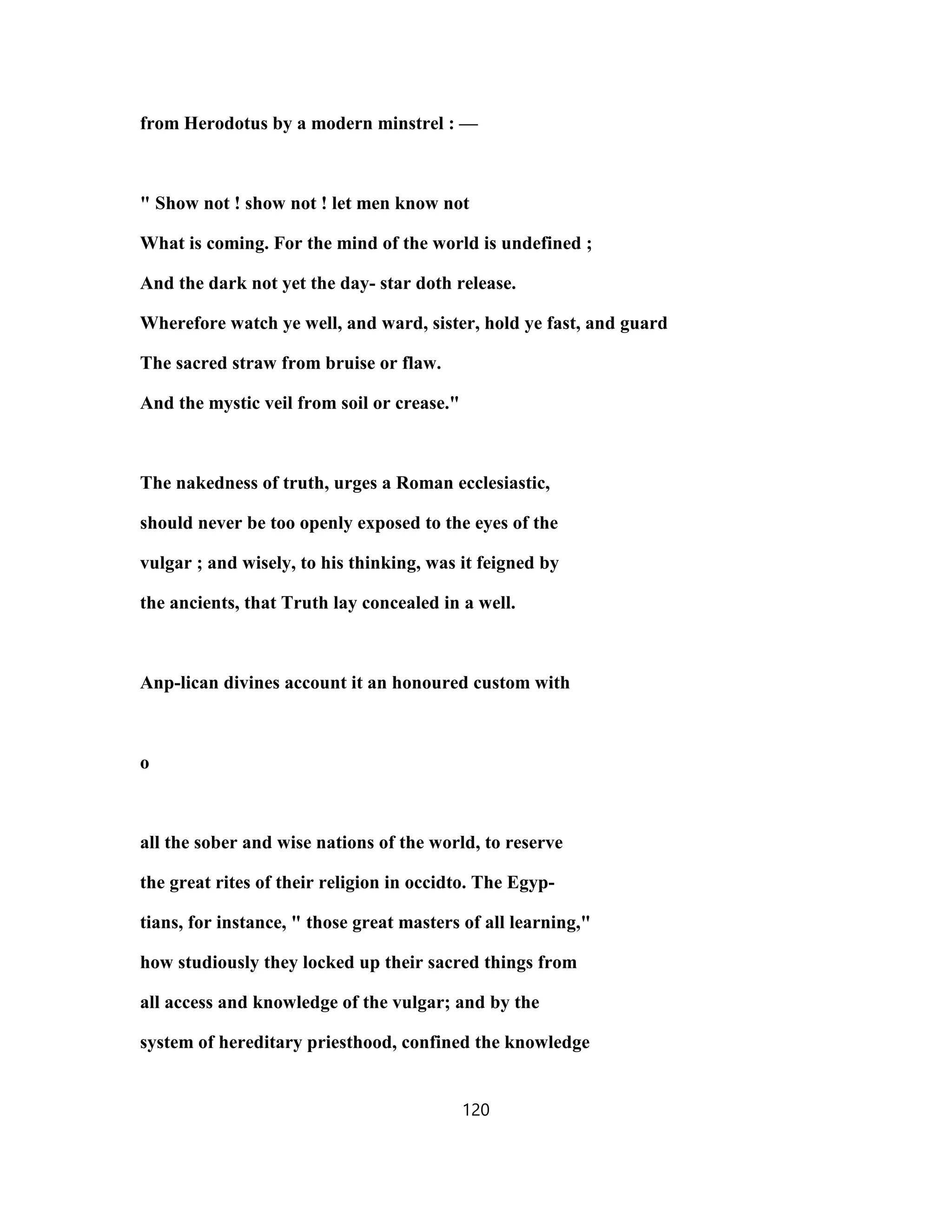 from Herodotus by a modern minstrel : —
" Show not ! show not ! let men know not
What is coming. For the mind of the world is undefined ;
And the dark not yet the day- star doth release.
Wherefore watch ye well, and ward, sister, hold ye fast, and guard
The sacred straw from bruise or flaw.
And the mystic veil from soil or crease."
The nakedness of truth, urges a Roman ecclesiastic,
should never be too openly exposed to the eyes of the
vulgar ; and wisely, to his thinking, was it feigned by
the ancients, that Truth lay concealed in a well.
Anp-lican divines account it an honoured custom with
o
all the sober and wise nations of the world, to reserve
the great rites of their religion in occidto. The Egyp-
tians, for instance, " those great masters of all learning,"
how studiously they locked up their sacred things from
all access and knowledge of the vulgar; and by the
system of hereditary priesthood, confined the knowledge
120
 