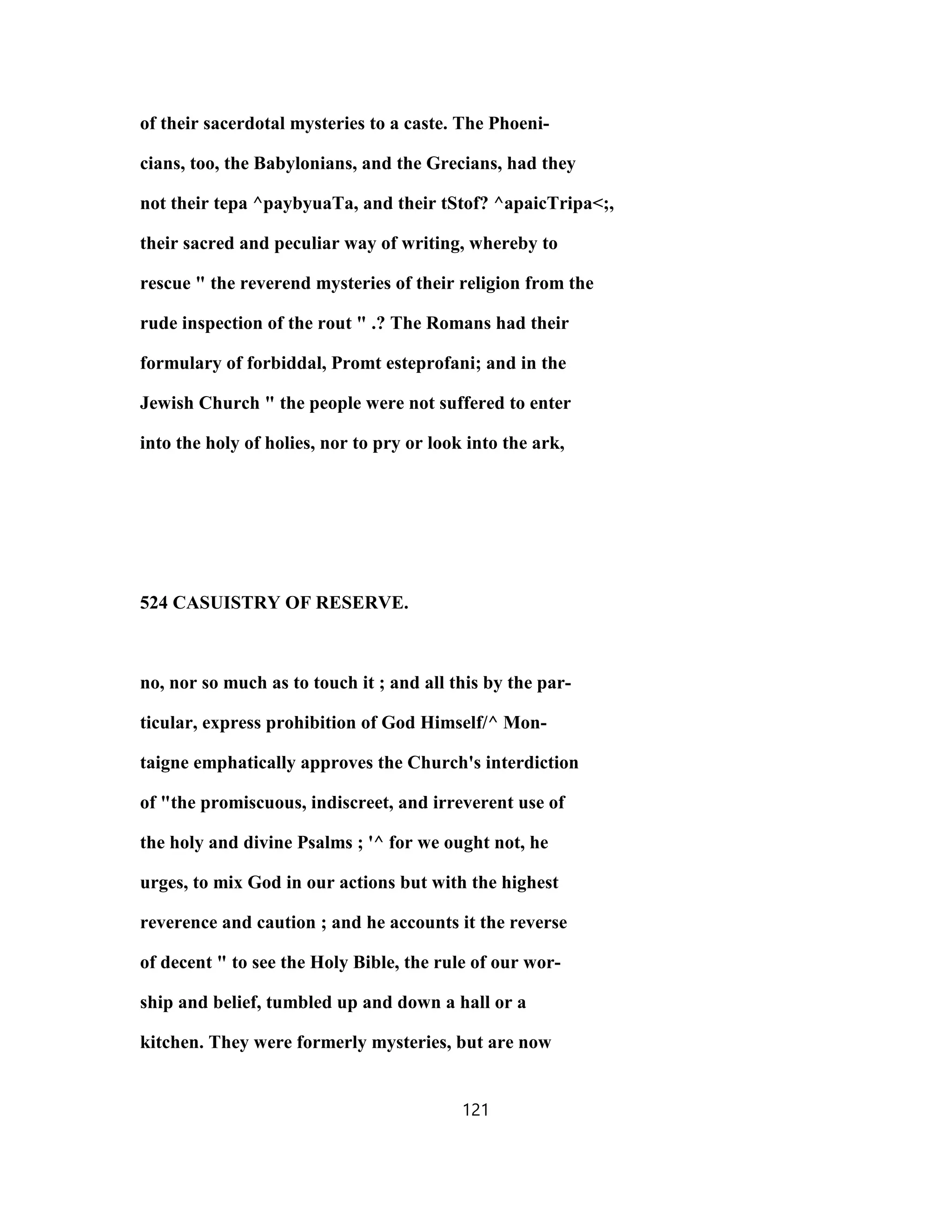 of their sacerdotal mysteries to a caste. The Phoeni-
cians, too, the Babylonians, and the Grecians, had they
not their tepa ^paybyuaTa, and their tStof? ^apaicTripa<;,
their sacred and peculiar way of writing, whereby to
rescue " the reverend mysteries of their religion from the
rude inspection of the rout " .? The Romans had their
formulary of forbiddal, Promt esteprofani; and in the
Jewish Church " the people were not suffered to enter
into the holy of holies, nor to pry or look into the ark,
524 CASUISTRY OF RESERVE.
no, nor so much as to touch it ; and all this by the par-
ticular, express prohibition of God Himself/^ Mon-
taigne emphatically approves the Church's interdiction
of "the promiscuous, indiscreet, and irreverent use of
the holy and divine Psalms ; '^ for we ought not, he
urges, to mix God in our actions but with the highest
reverence and caution ; and he accounts it the reverse
of decent " to see the Holy Bible, the rule of our wor-
ship and belief, tumbled up and down a hall or a
kitchen. They were formerly mysteries, but are now
121
 