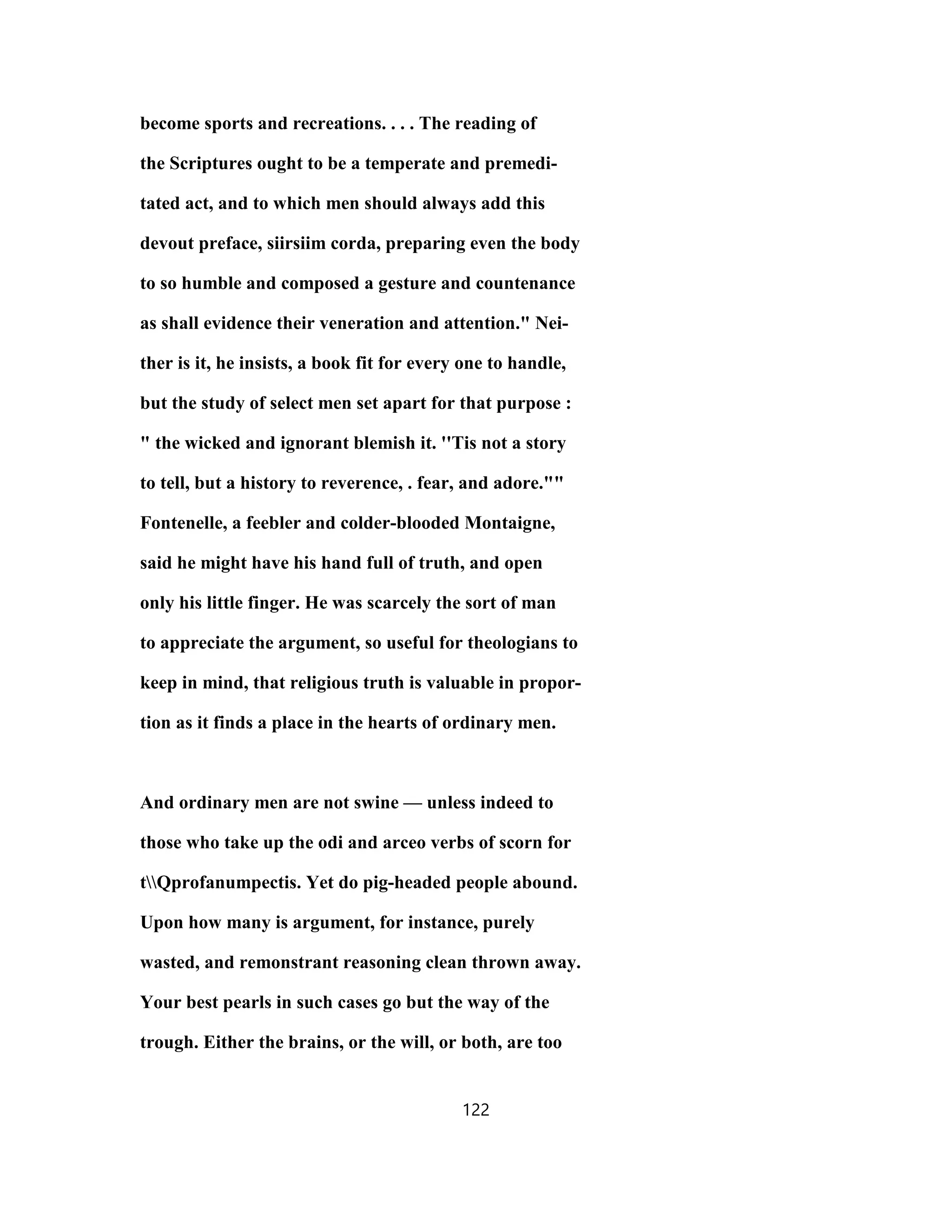 become sports and recreations. . . . The reading of
the Scriptures ought to be a temperate and premedi-
tated act, and to which men should always add this
devout preface, siirsiim corda, preparing even the body
to so humble and composed a gesture and countenance
as shall evidence their veneration and attention." Nei-
ther is it, he insists, a book fit for every one to handle,
but the study of select men set apart for that purpose :
" the wicked and ignorant blemish it. ''Tis not a story
to tell, but a history to reverence, . fear, and adore.""
Fontenelle, a feebler and colder-blooded Montaigne,
said he might have his hand full of truth, and open
only his little finger. He was scarcely the sort of man
to appreciate the argument, so useful for theologians to
keep in mind, that religious truth is valuable in propor-
tion as it finds a place in the hearts of ordinary men.
And ordinary men are not swine — unless indeed to
those who take up the odi and arceo verbs of scorn for
tQprofanumpectis. Yet do pig-headed people abound.
Upon how many is argument, for instance, purely
wasted, and remonstrant reasoning clean thrown away.
Your best pearls in such cases go but the way of the
trough. Either the brains, or the will, or both, are too
122
 
