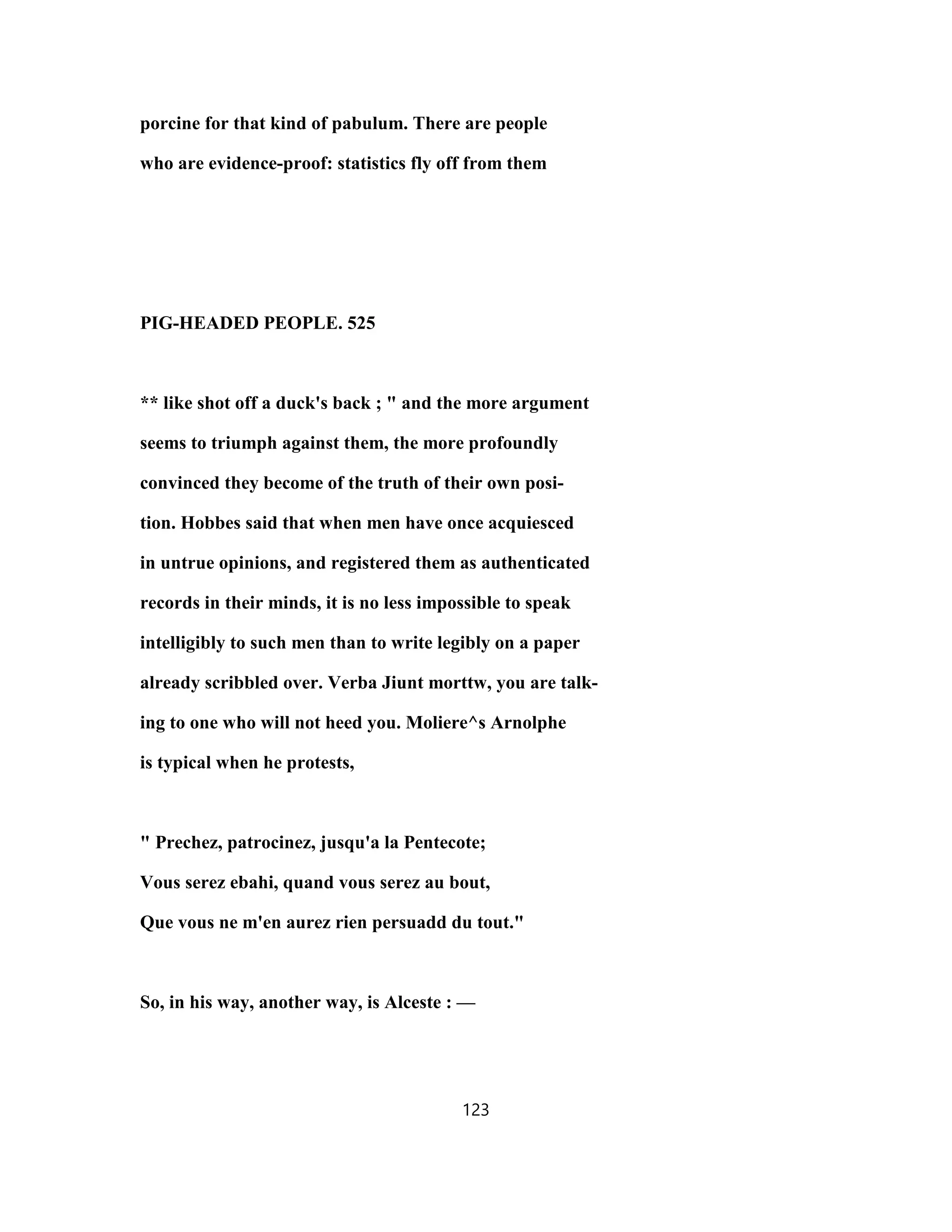 porcine for that kind of pabulum. There are people
who are evidence-proof: statistics fly off from them
PIG-HEADED PEOPLE. 525
** like shot off a duck's back ; " and the more argument
seems to triumph against them, the more profoundly
convinced they become of the truth of their own posi-
tion. Hobbes said that when men have once acquiesced
in untrue opinions, and registered them as authenticated
records in their minds, it is no less impossible to speak
intelligibly to such men than to write legibly on a paper
already scribbled over. Verba Jiunt morttw, you are talk-
ing to one who will not heed you. Moliere^s Arnolphe
is typical when he protests,
" Prechez, patrocinez, jusqu'a la Pentecote;
Vous serez ebahi, quand vous serez au bout,
Que vous ne m'en aurez rien persuadd du tout."
So, in his way, another way, is Alceste : —
123
 