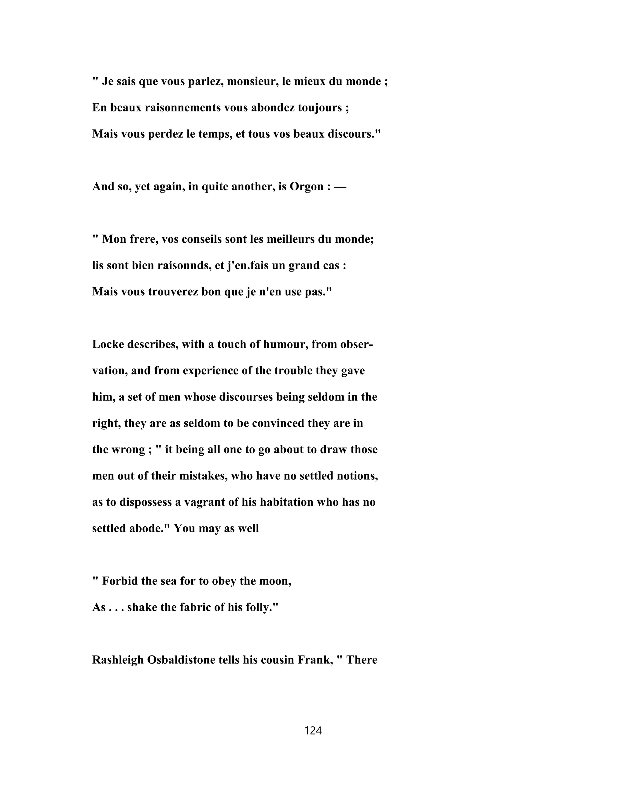 " Je sais que vous parlez, monsieur, le mieux du monde ;
En beaux raisonnements vous abondez toujours ;
Mais vous perdez le temps, et tous vos beaux discours."
And so, yet again, in quite another, is Orgon : —
" Mon frere, vos conseils sont les meilleurs du monde;
lis sont bien raisonnds, et j'en.fais un grand cas :
Mais vous trouverez bon que je n'en use pas."
Locke describes, with a touch of humour, from obser-
vation, and from experience of the trouble they gave
him, a set of men whose discourses being seldom in the
right, they are as seldom to be convinced they are in
the wrong ; " it being all one to go about to draw those
men out of their mistakes, who have no settled notions,
as to dispossess a vagrant of his habitation who has no
settled abode." You may as well
" Forbid the sea for to obey the moon,
As . . . shake the fabric of his folly."
Rashleigh Osbaldistone tells his cousin Frank, " There
124
 