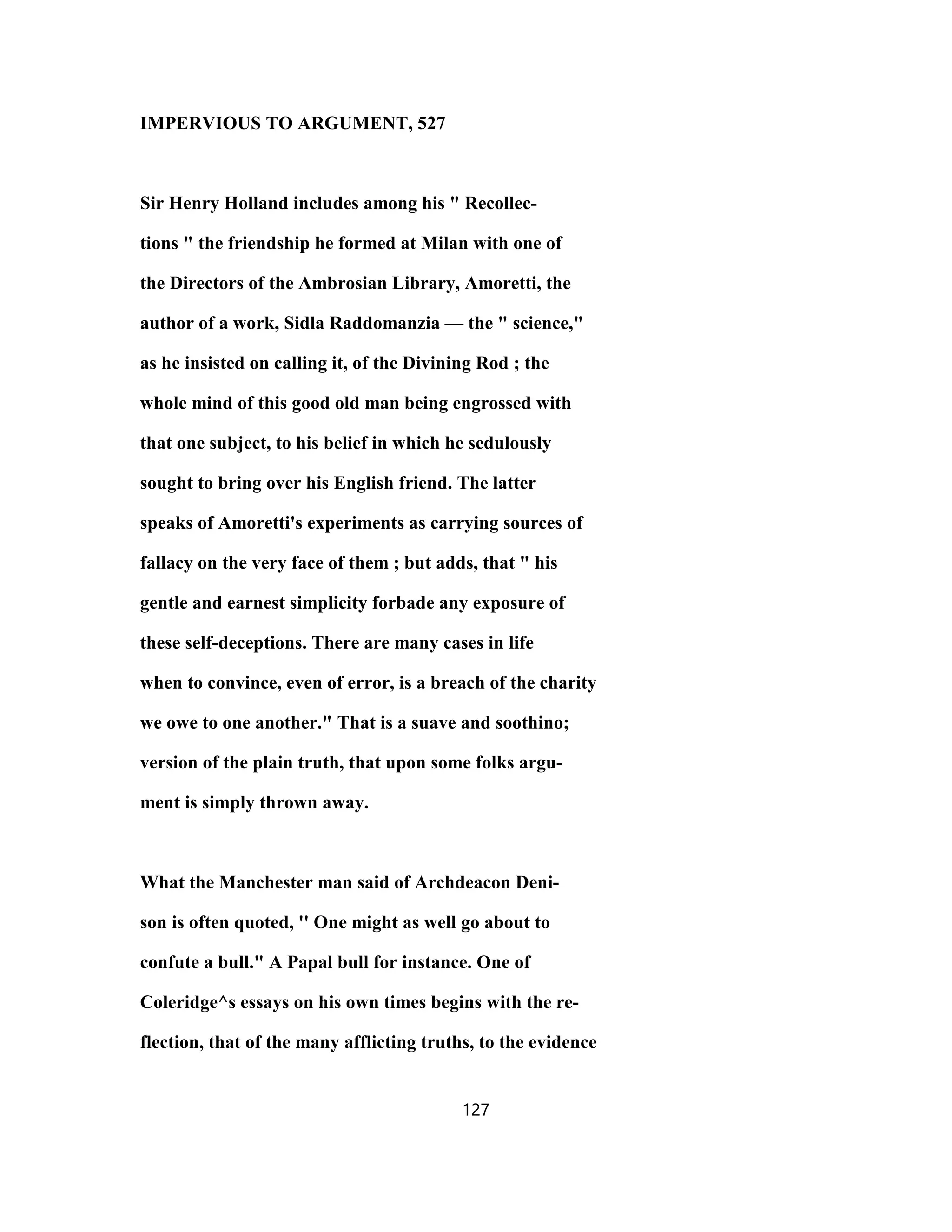 IMPERVIOUS TO ARGUMENT, 527
Sir Henry Holland includes among his " Recollec-
tions " the friendship he formed at Milan with one of
the Directors of the Ambrosian Library, Amoretti, the
author of a work, Sidla Raddomanzia — the " science,"
as he insisted on calling it, of the Divining Rod ; the
whole mind of this good old man being engrossed with
that one subject, to his belief in which he sedulously
sought to bring over his English friend. The latter
speaks of Amoretti's experiments as carrying sources of
fallacy on the very face of them ; but adds, that " his
gentle and earnest simplicity forbade any exposure of
these self-deceptions. There are many cases in life
when to convince, even of error, is a breach of the charity
we owe to one another." That is a suave and soothino;
version of the plain truth, that upon some folks argu-
ment is simply thrown away.
What the Manchester man said of Archdeacon Deni-
son is often quoted, '' One might as well go about to
confute a bull." A Papal bull for instance. One of
Coleridge^s essays on his own times begins with the re-
flection, that of the many afflicting truths, to the evidence
127
 