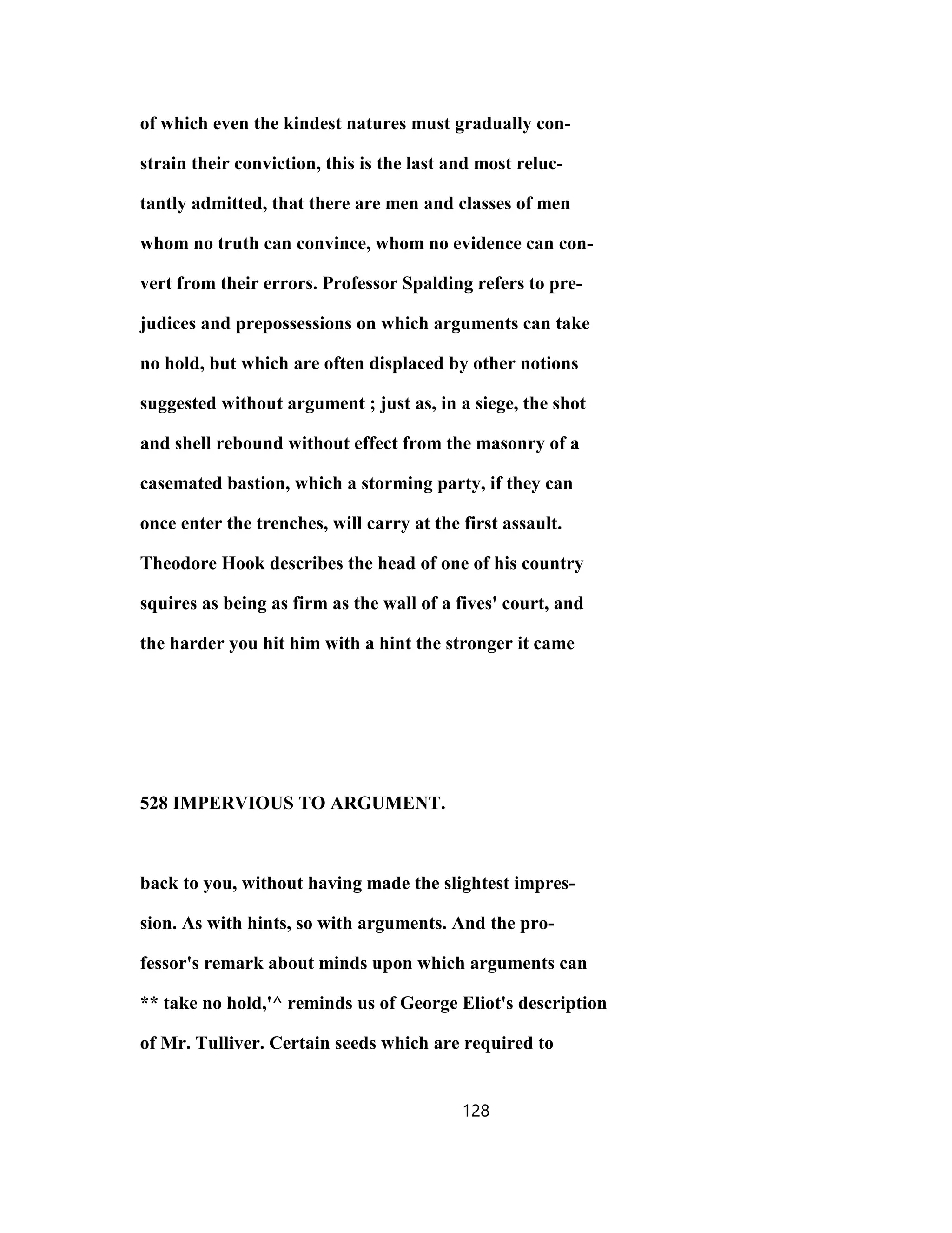 of which even the kindest natures must gradually con-
strain their conviction, this is the last and most reluc-
tantly admitted, that there are men and classes of men
whom no truth can convince, whom no evidence can con-
vert from their errors. Professor Spalding refers to pre-
judices and prepossessions on which arguments can take
no hold, but which are often displaced by other notions
suggested without argument ; just as, in a siege, the shot
and shell rebound without effect from the masonry of a
casemated bastion, which a storming party, if they can
once enter the trenches, will carry at the first assault.
Theodore Hook describes the head of one of his country
squires as being as firm as the wall of a fives' court, and
the harder you hit him with a hint the stronger it came
528 IMPERVIOUS TO ARGUMENT.
back to you, without having made the slightest impres-
sion. As with hints, so with arguments. And the pro-
fessor's remark about minds upon which arguments can
** take no hold,'^ reminds us of George Eliot's description
of Mr. Tulliver. Certain seeds which are required to
128
 