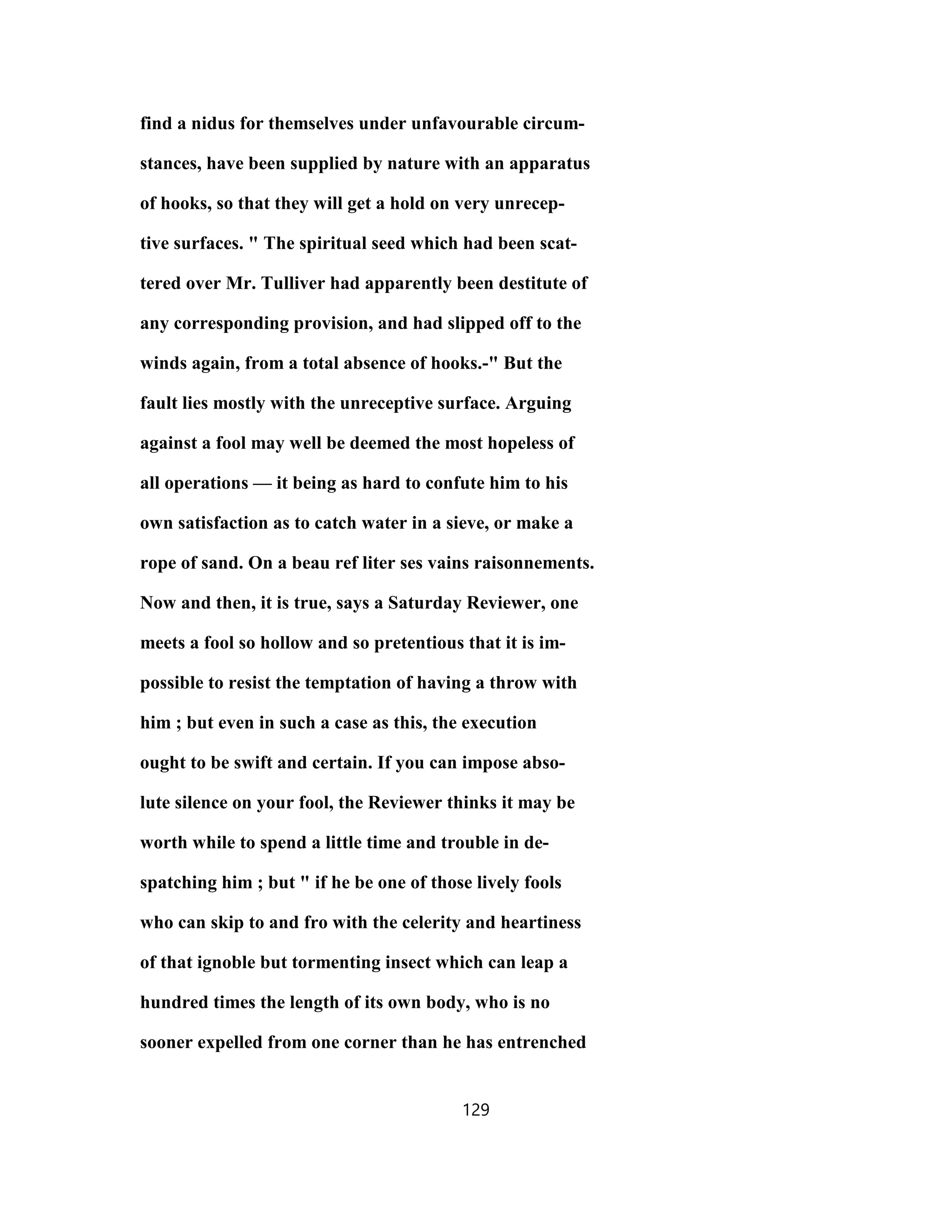 find a nidus for themselves under unfavourable circum-
stances, have been supplied by nature with an apparatus
of hooks, so that they will get a hold on very unrecep-
tive surfaces. " The spiritual seed which had been scat-
tered over Mr. Tulliver had apparently been destitute of
any corresponding provision, and had slipped off to the
winds again, from a total absence of hooks.-" But the
fault lies mostly with the unreceptive surface. Arguing
against a fool may well be deemed the most hopeless of
all operations — it being as hard to confute him to his
own satisfaction as to catch water in a sieve, or make a
rope of sand. On a beau ref liter ses vains raisonnements.
Now and then, it is true, says a Saturday Reviewer, one
meets a fool so hollow and so pretentious that it is im-
possible to resist the temptation of having a throw with
him ; but even in such a case as this, the execution
ought to be swift and certain. If you can impose abso-
lute silence on your fool, the Reviewer thinks it may be
worth while to spend a little time and trouble in de-
spatching him ; but " if he be one of those lively fools
who can skip to and fro with the celerity and heartiness
of that ignoble but tormenting insect which can leap a
hundred times the length of its own body, who is no
sooner expelled from one corner than he has entrenched
129
 