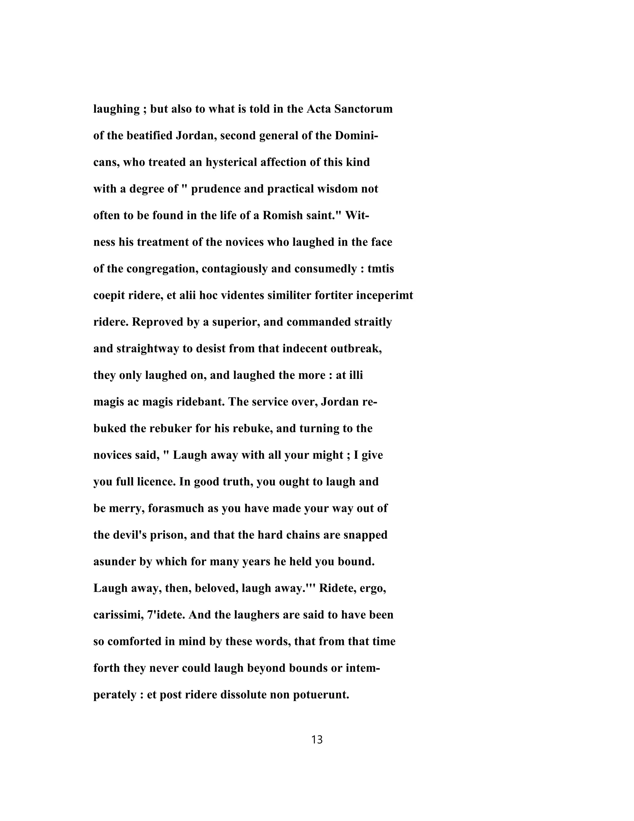 laughing ; but also to what is told in the Acta Sanctorum
of the beatified Jordan, second general of the Domini-
cans, who treated an hysterical affection of this kind
with a degree of " prudence and practical wisdom not
often to be found in the life of a Romish saint." Wit-
ness his treatment of the novices who laughed in the face
of the congregation, contagiously and consumedly : tmtis
coepit ridere, et alii hoc videntes similiter fortiter inceperimt
ridere. Reproved by a superior, and commanded straitly
and straightway to desist from that indecent outbreak,
they only laughed on, and laughed the more : at illi
magis ac magis ridebant. The service over, Jordan re-
buked the rebuker for his rebuke, and turning to the
novices said, " Laugh away with all your might ; I give
you full licence. In good truth, you ought to laugh and
be merry, forasmuch as you have made your way out of
the devil's prison, and that the hard chains are snapped
asunder by which for many years he held you bound.
Laugh away, then, beloved, laugh away.''' Ridete, ergo,
carissimi, 7'idete. And the laughers are said to have been
so comforted in mind by these words, that from that time
forth they never could laugh beyond bounds or intem-
perately : et post ridere dissolute non potuerunt.
13
 