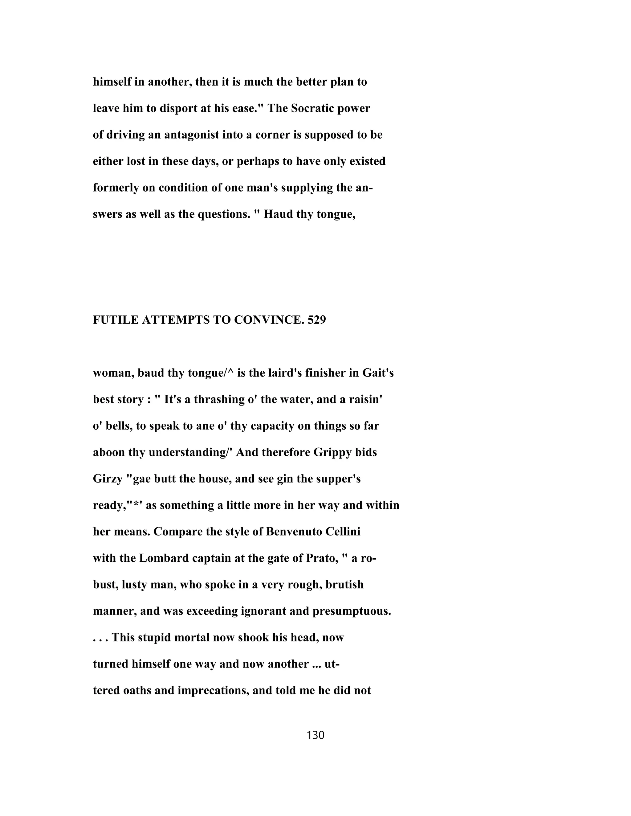 himself in another, then it is much the better plan to
leave him to disport at his ease." The Socratic power
of driving an antagonist into a corner is supposed to be
either lost in these days, or perhaps to have only existed
formerly on condition of one man's supplying the an-
swers as well as the questions. " Haud thy tongue,
FUTILE ATTEMPTS TO CONVINCE. 529
woman, baud thy tongue/^ is the laird's finisher in Gait's
best story : " It's a thrashing o' the water, and a raisin'
o' bells, to speak to ane o' thy capacity on things so far
aboon thy understanding/' And therefore Grippy bids
Girzy "gae butt the house, and see gin the supper's
ready,"*' as something a little more in her way and within
her means. Compare the style of Benvenuto Cellini
with the Lombard captain at the gate of Prato, " a ro-
bust, lusty man, who spoke in a very rough, brutish
manner, and was exceeding ignorant and presumptuous.
. . . This stupid mortal now shook his head, now
turned himself one way and now another ... ut-
tered oaths and imprecations, and told me he did not
130
 