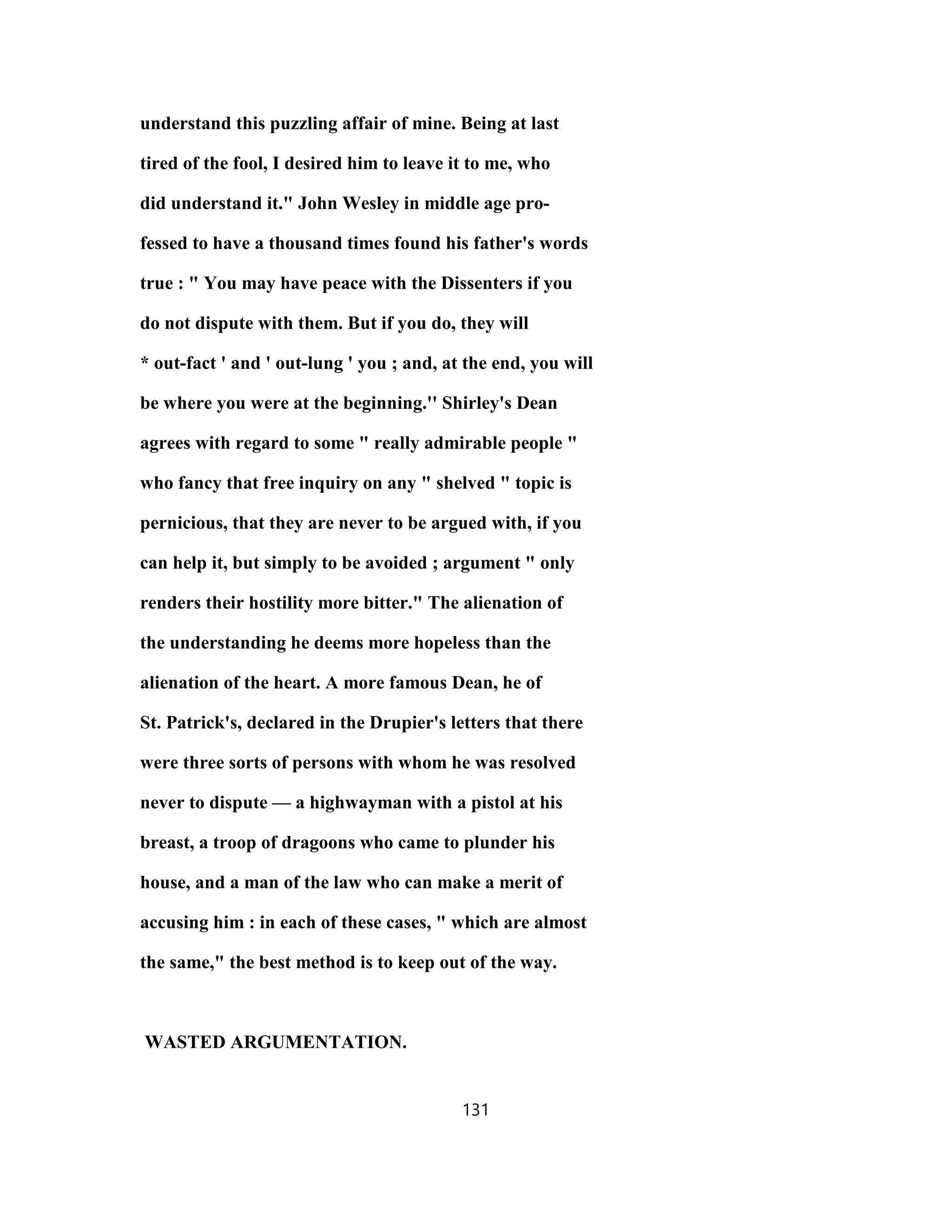 understand this puzzling affair of mine. Being at last
tired of the fool, I desired him to leave it to me, who
did understand it." John Wesley in middle age pro-
fessed to have a thousand times found his father's words
true : " You may have peace with the Dissenters if you
do not dispute with them. But if you do, they will
* out-fact ' and ' out-lung ' you ; and, at the end, you will
be where you were at the beginning.'' Shirley's Dean
agrees with regard to some " really admirable people "
who fancy that free inquiry on any " shelved " topic is
pernicious, that they are never to be argued with, if you
can help it, but simply to be avoided ; argument " only
renders their hostility more bitter." The alienation of
the understanding he deems more hopeless than the
alienation of the heart. A more famous Dean, he of
St. Patrick's, declared in the Drupier's letters that there
were three sorts of persons with whom he was resolved
never to dispute — a highwayman with a pistol at his
breast, a troop of dragoons who came to plunder his
house, and a man of the law who can make a merit of
accusing him : in each of these cases, " which are almost
the same," the best method is to keep out of the way.
WASTED ARGUMENTATION.
131
 