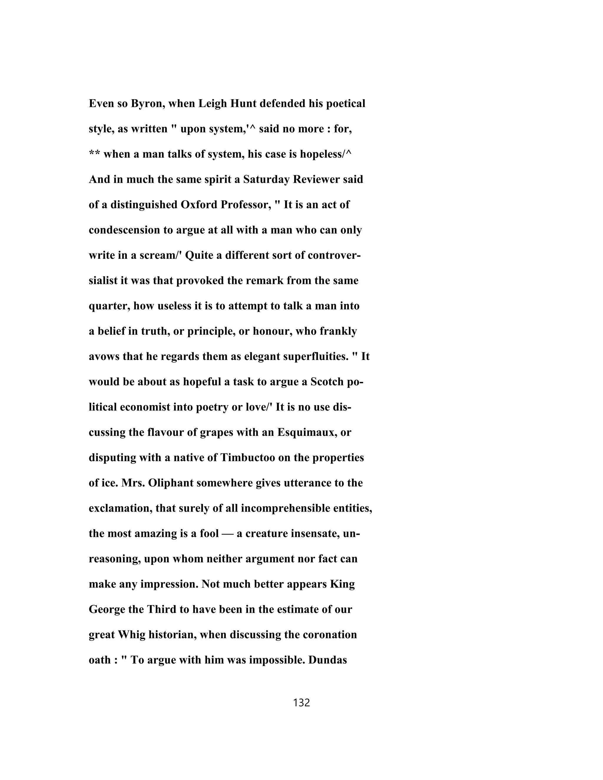 Even so Byron, when Leigh Hunt defended his poetical
style, as written " upon system,'^ said no more : for,
** when a man talks of system, his case is hopeless/^
And in much the same spirit a Saturday Reviewer said
of a distinguished Oxford Professor, " It is an act of
condescension to argue at all with a man who can only
write in a scream/' Quite a different sort of controver-
sialist it was that provoked the remark from the same
quarter, how useless it is to attempt to talk a man into
a belief in truth, or principle, or honour, who frankly
avows that he regards them as elegant superfluities. " It
would be about as hopeful a task to argue a Scotch po-
litical economist into poetry or love/' It is no use dis-
cussing the flavour of grapes with an Esquimaux, or
disputing with a native of Timbuctoo on the properties
of ice. Mrs. Oliphant somewhere gives utterance to the
exclamation, that surely of all incomprehensible entities,
the most amazing is a fool — a creature insensate, un-
reasoning, upon whom neither argument nor fact can
make any impression. Not much better appears King
George the Third to have been in the estimate of our
great Whig historian, when discussing the coronation
oath : " To argue with him was impossible. Dundas
132
 