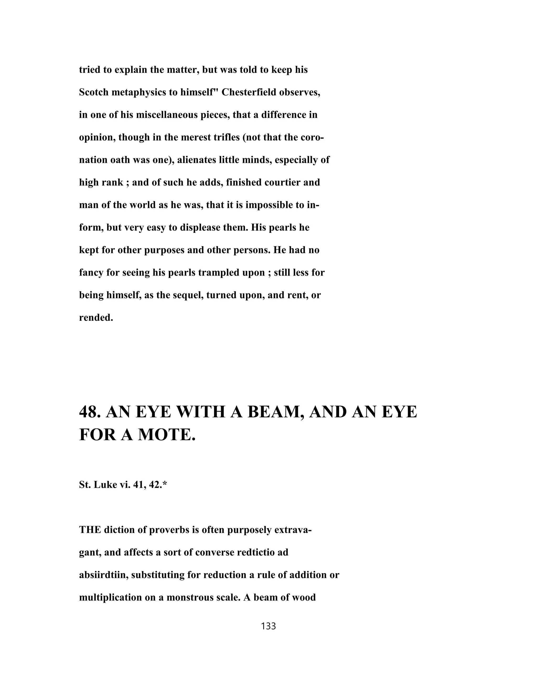 tried to explain the matter, but was told to keep his
Scotch metaphysics to himself" Chesterfield observes,
in one of his miscellaneous pieces, that a difference in
opinion, though in the merest trifles (not that the coro-
nation oath was one), alienates little minds, especially of
high rank ; and of such he adds, finished courtier and
man of the world as he was, that it is impossible to in-
form, but very easy to displease them. His pearls he
kept for other purposes and other persons. He had no
fancy for seeing his pearls trampled upon ; still less for
being himself, as the sequel, turned upon, and rent, or
rended.
48. AN EYE WITH A BEAM, AND AN EYE
FOR A MOTE.
St. Luke vi. 41, 42.*
THE diction of proverbs is often purposely extrava-
gant, and affects a sort of converse redtictio ad
absiirdtiin, substituting for reduction a rule of addition or
multiplication on a monstrous scale. A beam of wood
133
 