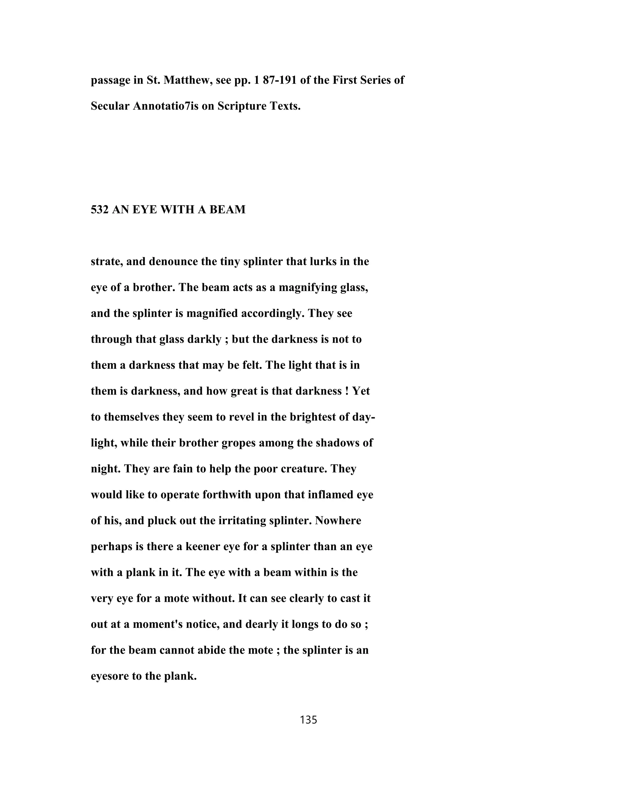 passage in St. Matthew, see pp. 1 87-191 of the First Series of
Secular Annotatio7is on Scripture Texts.
532 AN EYE WITH A BEAM
strate, and denounce the tiny splinter that lurks in the
eye of a brother. The beam acts as a magnifying glass,
and the splinter is magnified accordingly. They see
through that glass darkly ; but the darkness is not to
them a darkness that may be felt. The light that is in
them is darkness, and how great is that darkness ! Yet
to themselves they seem to revel in the brightest of day-
light, while their brother gropes among the shadows of
night. They are fain to help the poor creature. They
would like to operate forthwith upon that inflamed eye
of his, and pluck out the irritating splinter. Nowhere
perhaps is there a keener eye for a splinter than an eye
with a plank in it. The eye with a beam within is the
very eye for a mote without. It can see clearly to cast it
out at a moment's notice, and dearly it longs to do so ;
for the beam cannot abide the mote ; the splinter is an
eyesore to the plank.
135
 