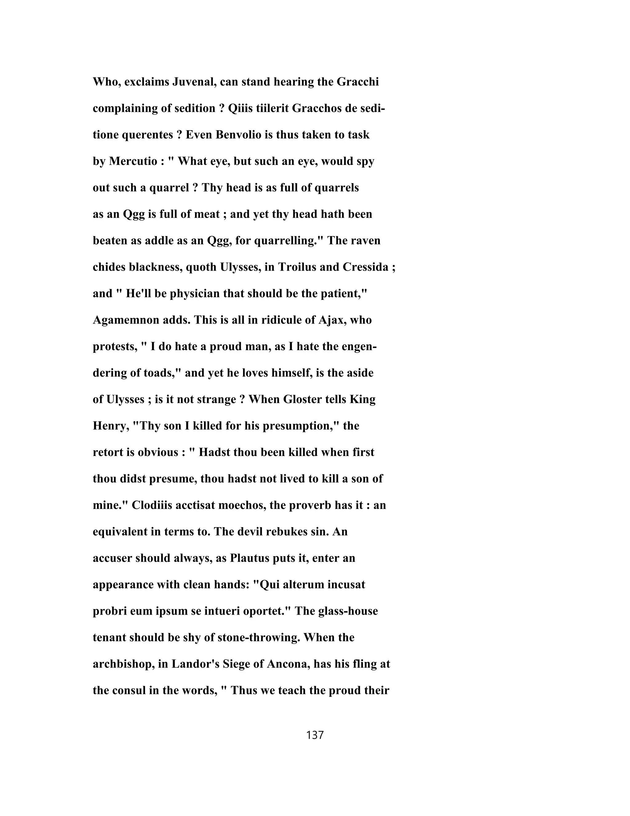 Who, exclaims Juvenal, can stand hearing the Gracchi
complaining of sedition ? Qiiis tiilerit Gracchos de sedi-
tione querentes ? Even Benvolio is thus taken to task
by Mercutio : " What eye, but such an eye, would spy
out such a quarrel ? Thy head is as full of quarrels
as an Qgg is full of meat ; and yet thy head hath been
beaten as addle as an Qgg, for quarrelling." The raven
chides blackness, quoth Ulysses, in Troilus and Cressida ;
and " He'll be physician that should be the patient,"
Agamemnon adds. This is all in ridicule of Ajax, who
protests, " I do hate a proud man, as I hate the engen-
dering of toads," and yet he loves himself, is the aside
of Ulysses ; is it not strange ? When Gloster tells King
Henry, "Thy son I killed for his presumption," the
retort is obvious : " Hadst thou been killed when first
thou didst presume, thou hadst not lived to kill a son of
mine." Clodiiis acctisat moechos, the proverb has it : an
equivalent in terms to. The devil rebukes sin. An
accuser should always, as Plautus puts it, enter an
appearance with clean hands: "Qui alterum incusat
probri eum ipsum se intueri oportet." The glass-house
tenant should be shy of stone-throwing. When the
archbishop, in Landor's Siege of Ancona, has his fling at
the consul in the words, " Thus we teach the proud their
137
 