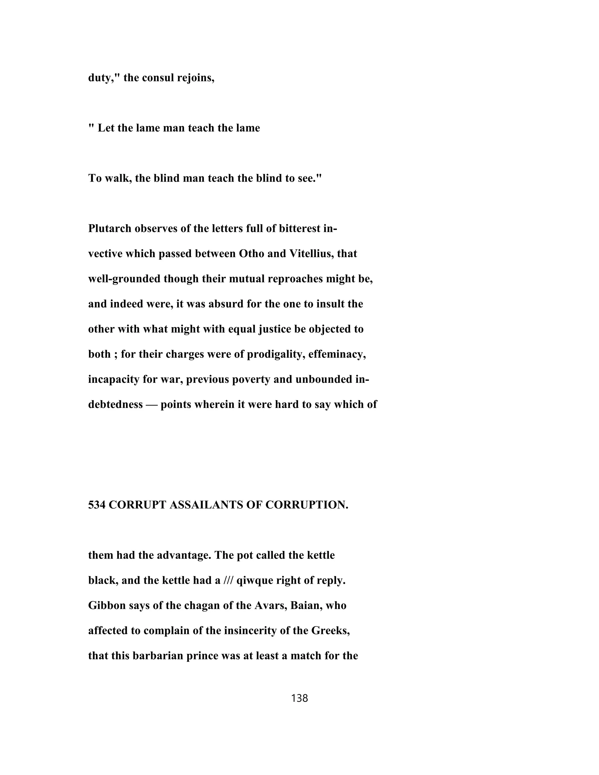 duty," the consul rejoins,
" Let the lame man teach the lame
To walk, the blind man teach the blind to see."
Plutarch observes of the letters full of bitterest in-
vective which passed between Otho and Vitellius, that
well-grounded though their mutual reproaches might be,
and indeed were, it was absurd for the one to insult the
other with what might with equal justice be objected to
both ; for their charges were of prodigality, effeminacy,
incapacity for war, previous poverty and unbounded in-
debtedness — points wherein it were hard to say which of
534 CORRUPT ASSAILANTS OF CORRUPTION.
them had the advantage. The pot called the kettle
black, and the kettle had a /// qiwque right of reply.
Gibbon says of the chagan of the Avars, Baian, who
affected to complain of the insincerity of the Greeks,
that this barbarian prince was at least a match for the
138
 